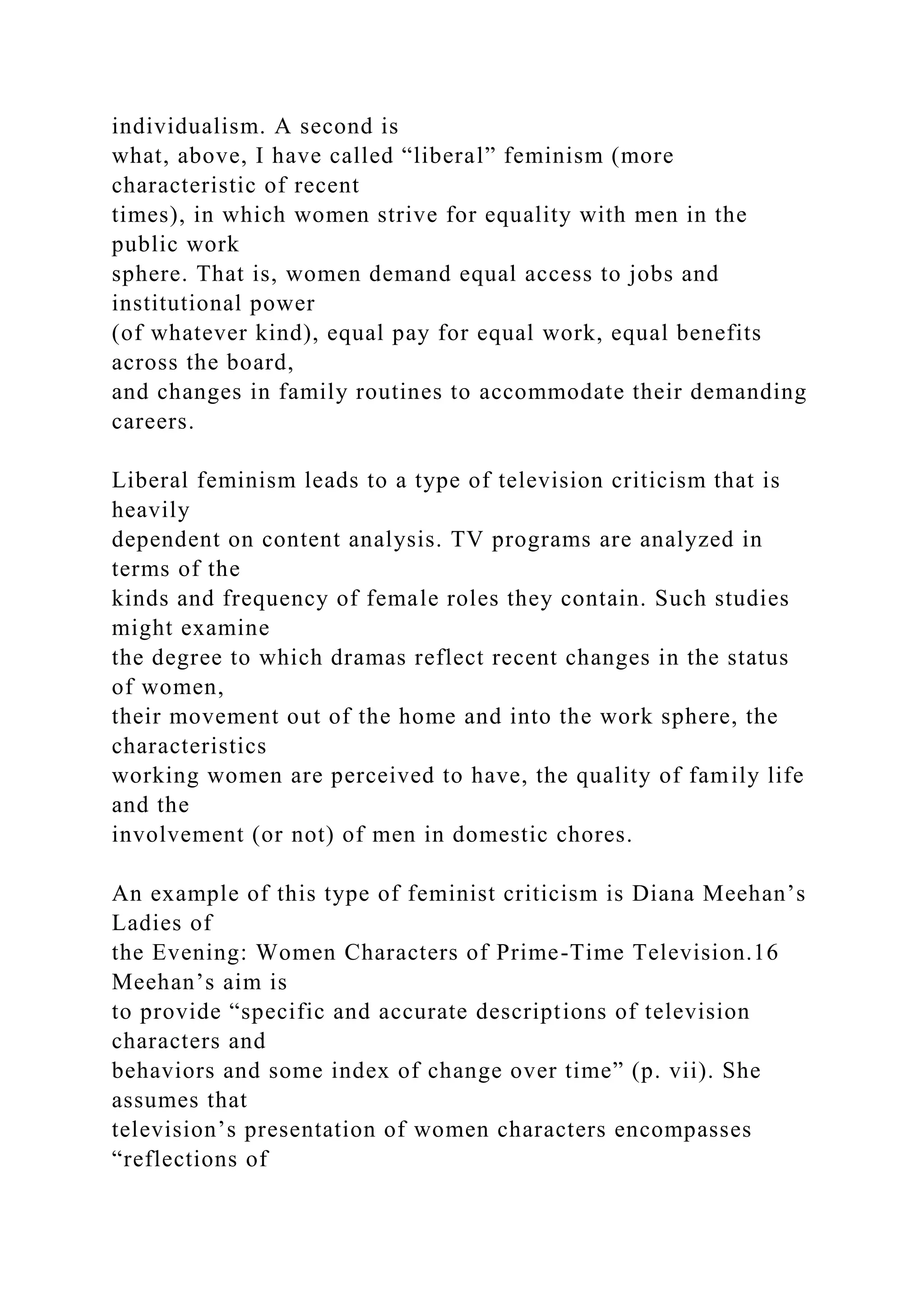 individualism. A second is
what, above, I have called “liberal” feminism (more
characteristic of recent
times), in which women strive for equality with men in the
public work
sphere. That is, women demand equal access to jobs and
institutional power
(of whatever kind), equal pay for equal work, equal benefits
across the board,
and changes in family routines to accommodate their demanding
careers.
Liberal feminism leads to a type of television criticism that is
heavily
dependent on content analysis. TV programs are analyzed in
terms of the
kinds and frequency of female roles they contain. Such studies
might examine
the degree to which dramas reflect recent changes in the status
of women,
their movement out of the home and into the work sphere, the
characteristics
working women are perceived to have, the quality of family life
and the
involvement (or not) of men in domestic chores.
An example of this type of feminist criticism is Diana Meehan’s
Ladies of
the Evening: Women Characters of Prime-Time Television.16
Meehan’s aim is
to provide “specific and accurate descriptions of television
characters and
behaviors and some index of change over time” (p. vii). She
assumes that
television’s presentation of women characters encompasses
“reflections of
 