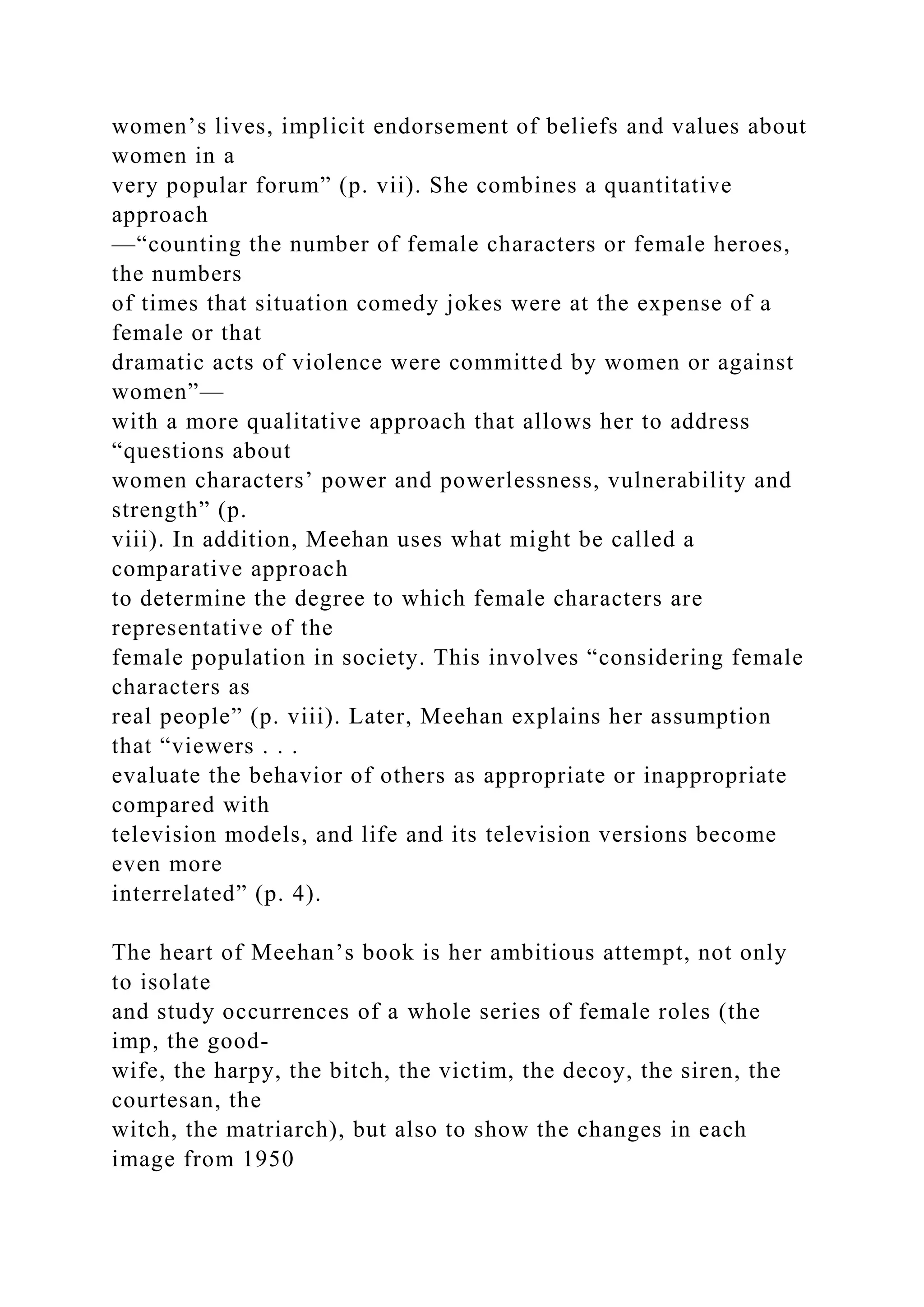 women’s lives, implicit endorsement of beliefs and values about
women in a
very popular forum” (p. vii). She combines a quantitative
approach
—“counting the number of female characters or female heroes,
the numbers
of times that situation comedy jokes were at the expense of a
female or that
dramatic acts of violence were committed by women or against
women”—
with a more qualitative approach that allows her to address
“questions about
women characters’ power and powerlessness, vulnerability and
strength” (p.
viii). In addition, Meehan uses what might be called a
comparative approach
to determine the degree to which female characters are
representative of the
female population in society. This involves “considering female
characters as
real people” (p. viii). Later, Meehan explains her assumption
that “viewers . . .
evaluate the behavior of others as appropriate or inappropriate
compared with
television models, and life and its television versions become
even more
interrelated” (p. 4).
The heart of Meehan’s book is her ambitious attempt, not only
to isolate
and study occurrences of a whole series of female roles (the
imp, the good-
wife, the harpy, the bitch, the victim, the decoy, the siren, the
courtesan, the
witch, the matriarch), but also to show the changes in each
image from 1950
 