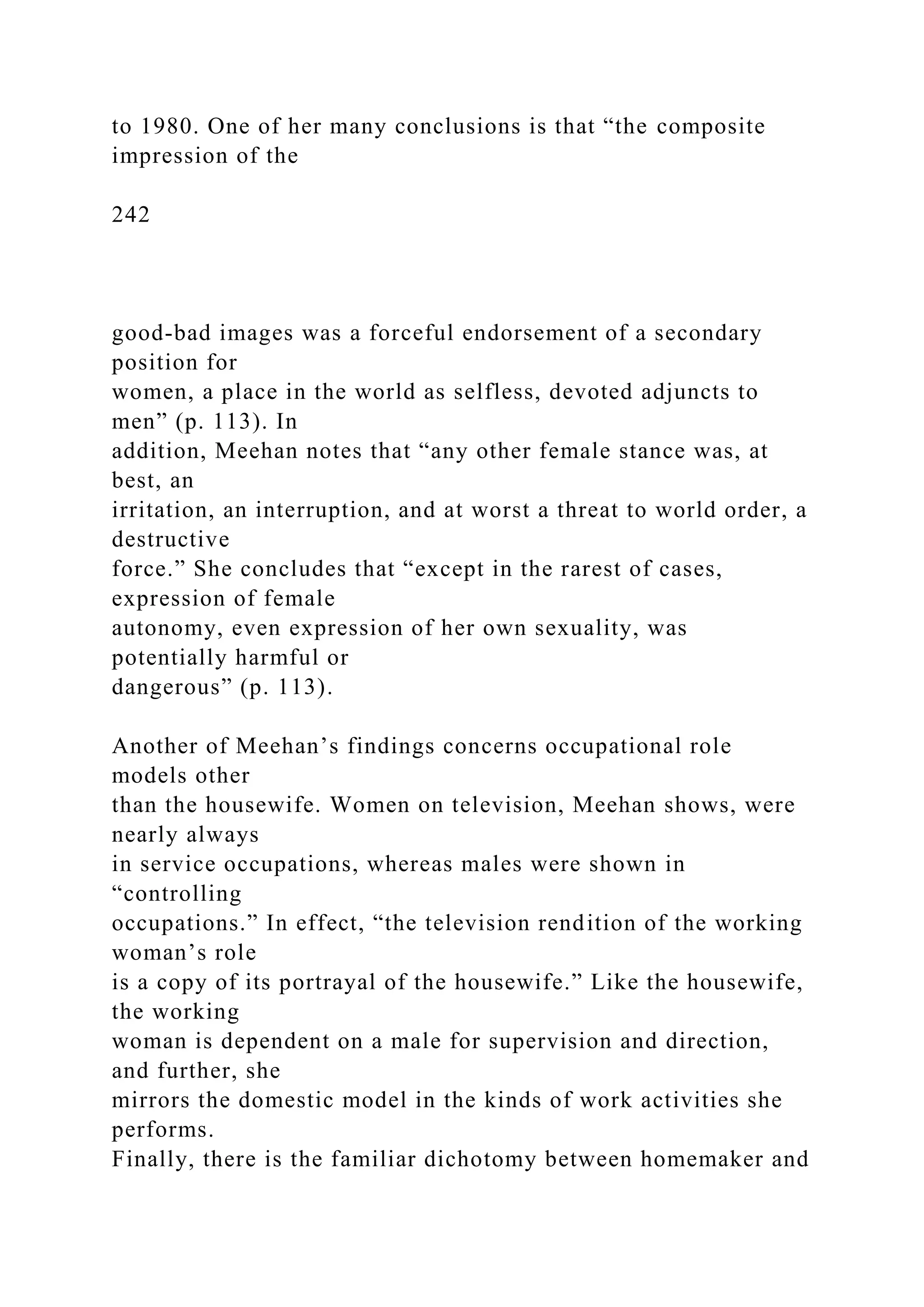 to 1980. One of her many conclusions is that “the composite
impression of the
242
good-bad images was a forceful endorsement of a secondary
position for
women, a place in the world as selfless, devoted adjuncts to
men” (p. 113). In
addition, Meehan notes that “any other female stance was, at
best, an
irritation, an interruption, and at worst a threat to world order, a
destructive
force.” She concludes that “except in the rarest of cases,
expression of female
autonomy, even expression of her own sexuality, was
potentially harmful or
dangerous” (p. 113).
Another of Meehan’s findings concerns occupational role
models other
than the housewife. Women on television, Meehan shows, were
nearly always
in service occupations, whereas males were shown in
“controlling
occupations.” In effect, “the television rendition of the working
woman’s role
is a copy of its portrayal of the housewife.” Like the housewife,
the working
woman is dependent on a male for supervision and direction,
and further, she
mirrors the domestic model in the kinds of work activities she
performs.
Finally, there is the familiar dichotomy between homemaker and
 