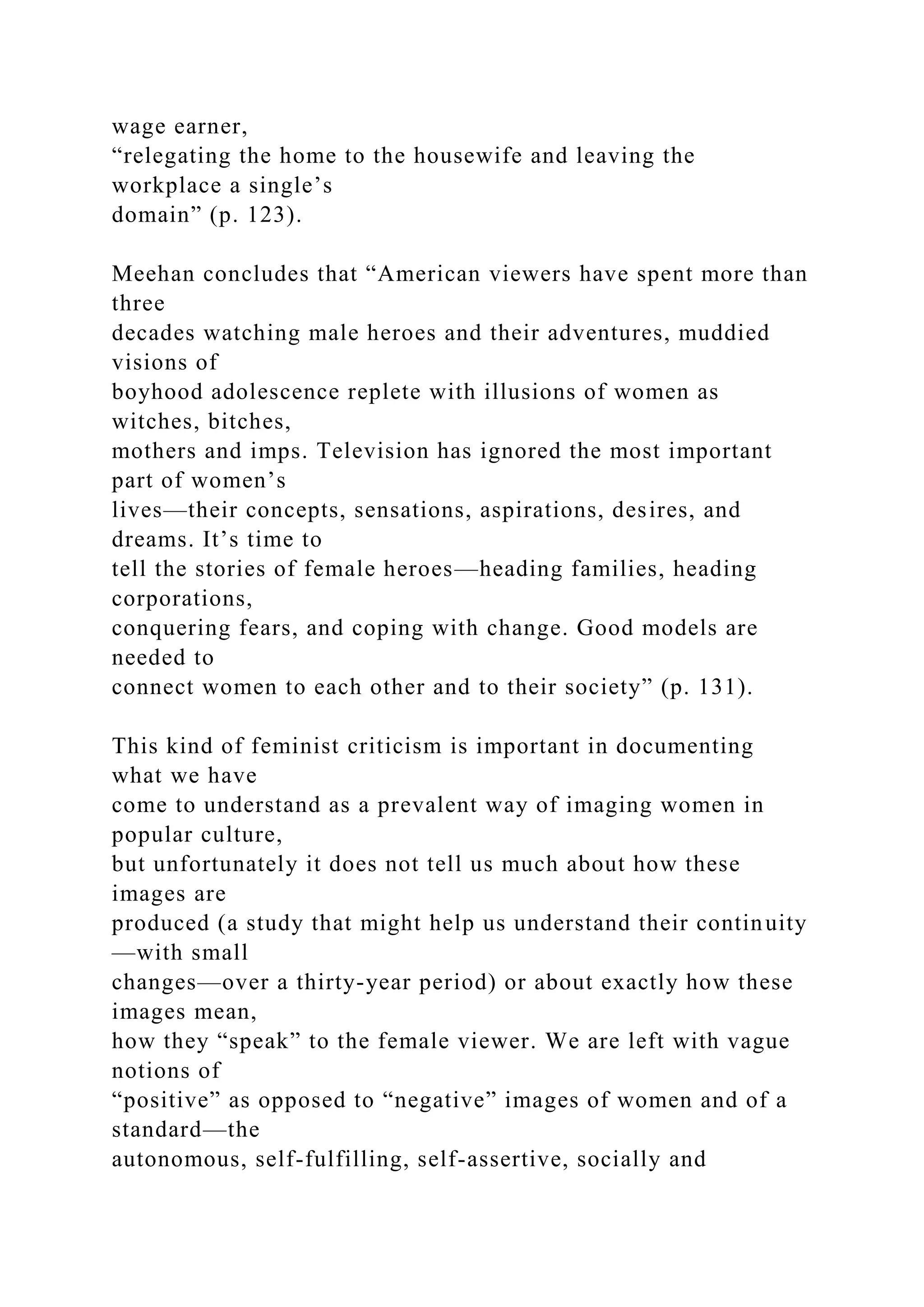 wage earner,
“relegating the home to the housewife and leaving the
workplace a single’s
domain” (p. 123).
Meehan concludes that “American viewers have spent more than
three
decades watching male heroes and their adventures, muddied
visions of
boyhood adolescence replete with illusions of women as
witches, bitches,
mothers and imps. Television has ignored the most important
part of women’s
lives—their concepts, sensations, aspirations, desires, and
dreams. It’s time to
tell the stories of female heroes—heading families, heading
corporations,
conquering fears, and coping with change. Good models are
needed to
connect women to each other and to their society” (p. 131).
This kind of feminist criticism is important in documenting
what we have
come to understand as a prevalent way of imaging women in
popular culture,
but unfortunately it does not tell us much about how these
images are
produced (a study that might help us understand their continuity
—with small
changes—over a thirty-year period) or about exactly how these
images mean,
how they “speak” to the female viewer. We are left with vague
notions of
“positive” as opposed to “negative” images of women and of a
standard—the
autonomous, self-fulfilling, self-assertive, socially and
 