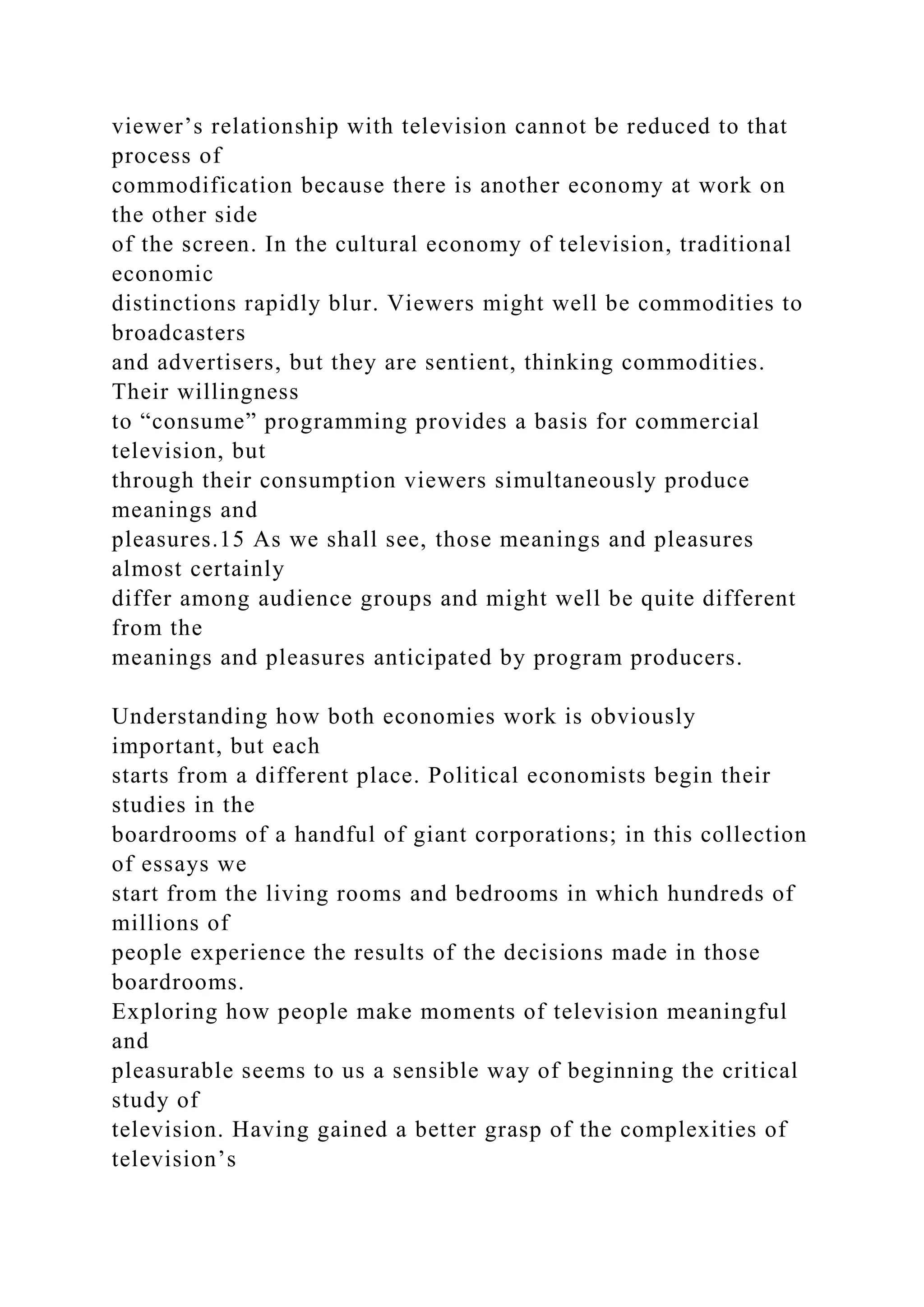 viewer’s relationship with television cannot be reduced to that
process of
commodification because there is another economy at work on
the other side
of the screen. In the cultural economy of television, traditional
economic
distinctions rapidly blur. Viewers might well be commodities to
broadcasters
and advertisers, but they are sentient, thinking commodities.
Their willingness
to “consume” programming provides a basis for commercial
television, but
through their consumption viewers simultaneously produce
meanings and
pleasures.15 As we shall see, those meanings and pleasures
almost certainly
differ among audience groups and might well be quite different
from the
meanings and pleasures anticipated by program producers.
Understanding how both economies work is obviously
important, but each
starts from a different place. Political economists begin their
studies in the
boardrooms of a handful of giant corporations; in this collection
of essays we
start from the living rooms and bedrooms in which hundreds of
millions of
people experience the results of the decisions made in those
boardrooms.
Exploring how people make moments of television meaningful
and
pleasurable seems to us a sensible way of beginning the critical
study of
television. Having gained a better grasp of the complexities of
television’s
 