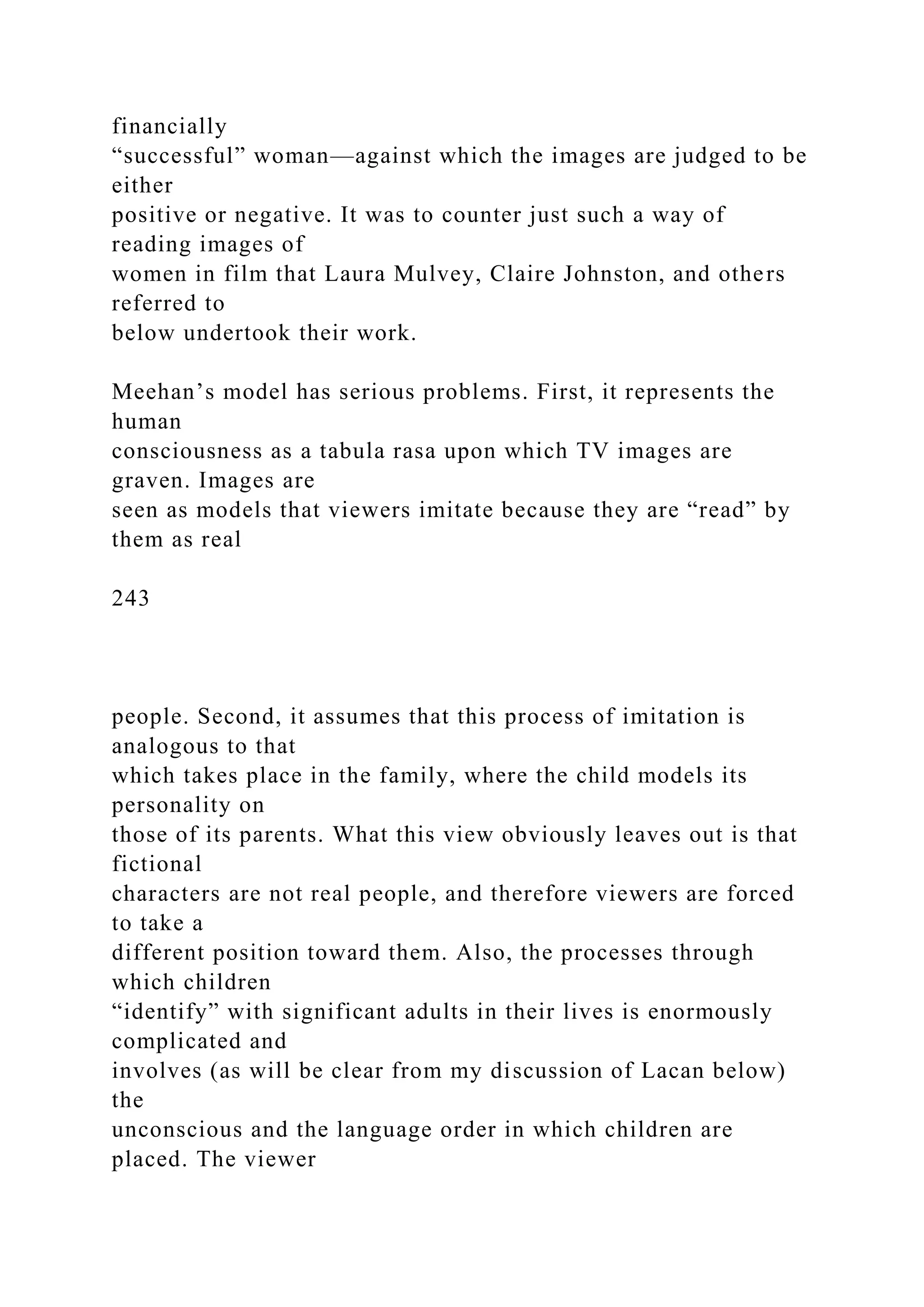 financially
“successful” woman—against which the images are judged to be
either
positive or negative. It was to counter just such a way of
reading images of
women in film that Laura Mulvey, Claire Johnston, and others
referred to
below undertook their work.
Meehan’s model has serious problems. First, it represents the
human
consciousness as a tabula rasa upon which TV images are
graven. Images are
seen as models that viewers imitate because they are “read” by
them as real
243
people. Second, it assumes that this process of imitation is
analogous to that
which takes place in the family, where the child models its
personality on
those of its parents. What this view obviously leaves out is that
fictional
characters are not real people, and therefore viewers are forced
to take a
different position toward them. Also, the processes through
which children
“identify” with significant adults in their lives is enormously
complicated and
involves (as will be clear from my discussion of Lacan below)
the
unconscious and the language order in which children are
placed. The viewer
 
