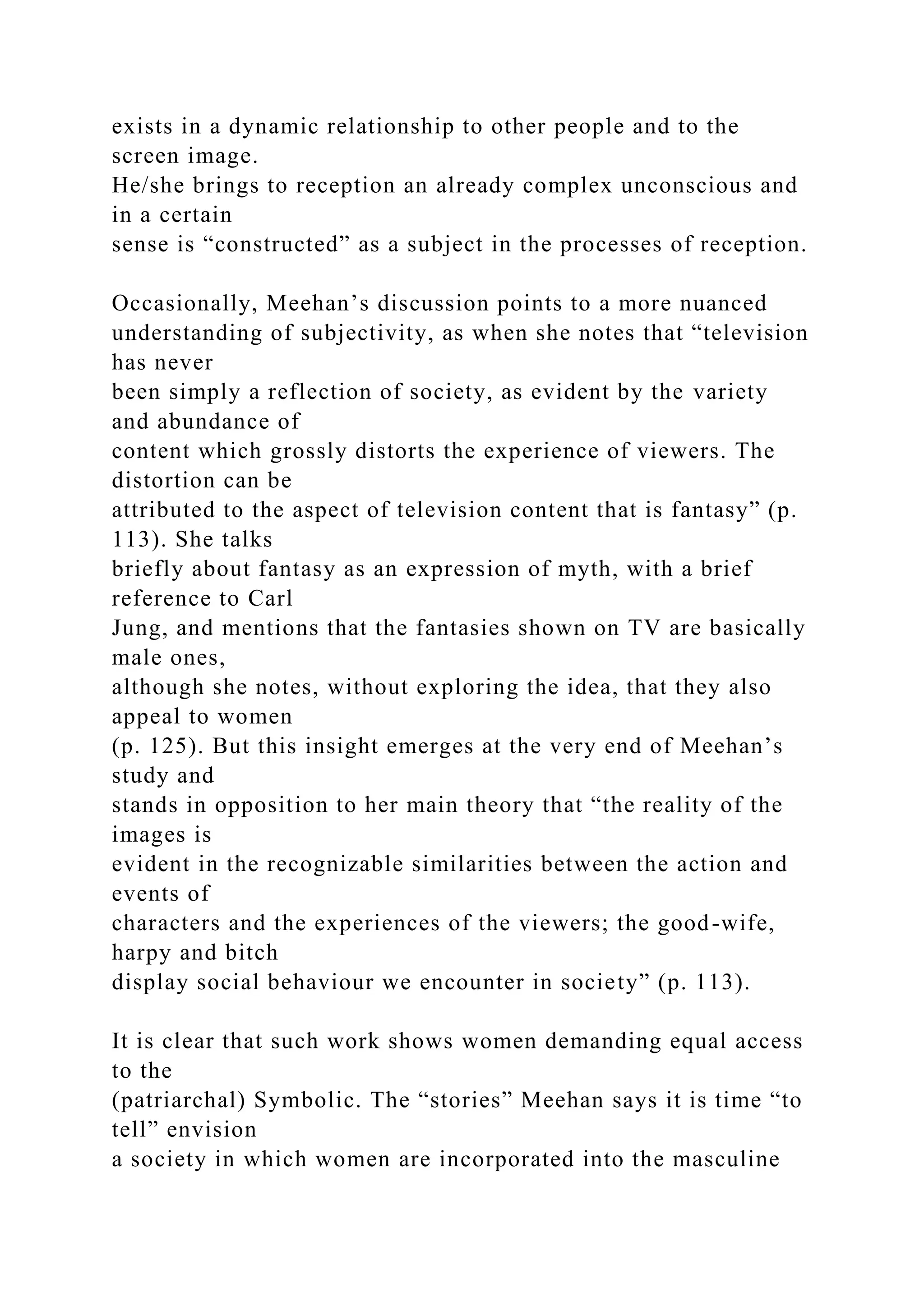 exists in a dynamic relationship to other people and to the
screen image.
He/she brings to reception an already complex unconscious and
in a certain
sense is “constructed” as a subject in the processes of reception.
Occasionally, Meehan’s discussion points to a more nuanced
understanding of subjectivity, as when she notes that “television
has never
been simply a reflection of society, as evident by the variety
and abundance of
content which grossly distorts the experience of viewers. The
distortion can be
attributed to the aspect of television content that is fantasy” (p.
113). She talks
briefly about fantasy as an expression of myth, with a brief
reference to Carl
Jung, and mentions that the fantasies shown on TV are basically
male ones,
although she notes, without exploring the idea, that they also
appeal to women
(p. 125). But this insight emerges at the very end of Meehan’s
study and
stands in opposition to her main theory that “the reality of the
images is
evident in the recognizable similarities between the action and
events of
characters and the experiences of the viewers; the good-wife,
harpy and bitch
display social behaviour we encounter in society” (p. 113).
It is clear that such work shows women demanding equal access
to the
(patriarchal) Symbolic. The “stories” Meehan says it is time “to
tell” envision
a society in which women are incorporated into the masculine
 