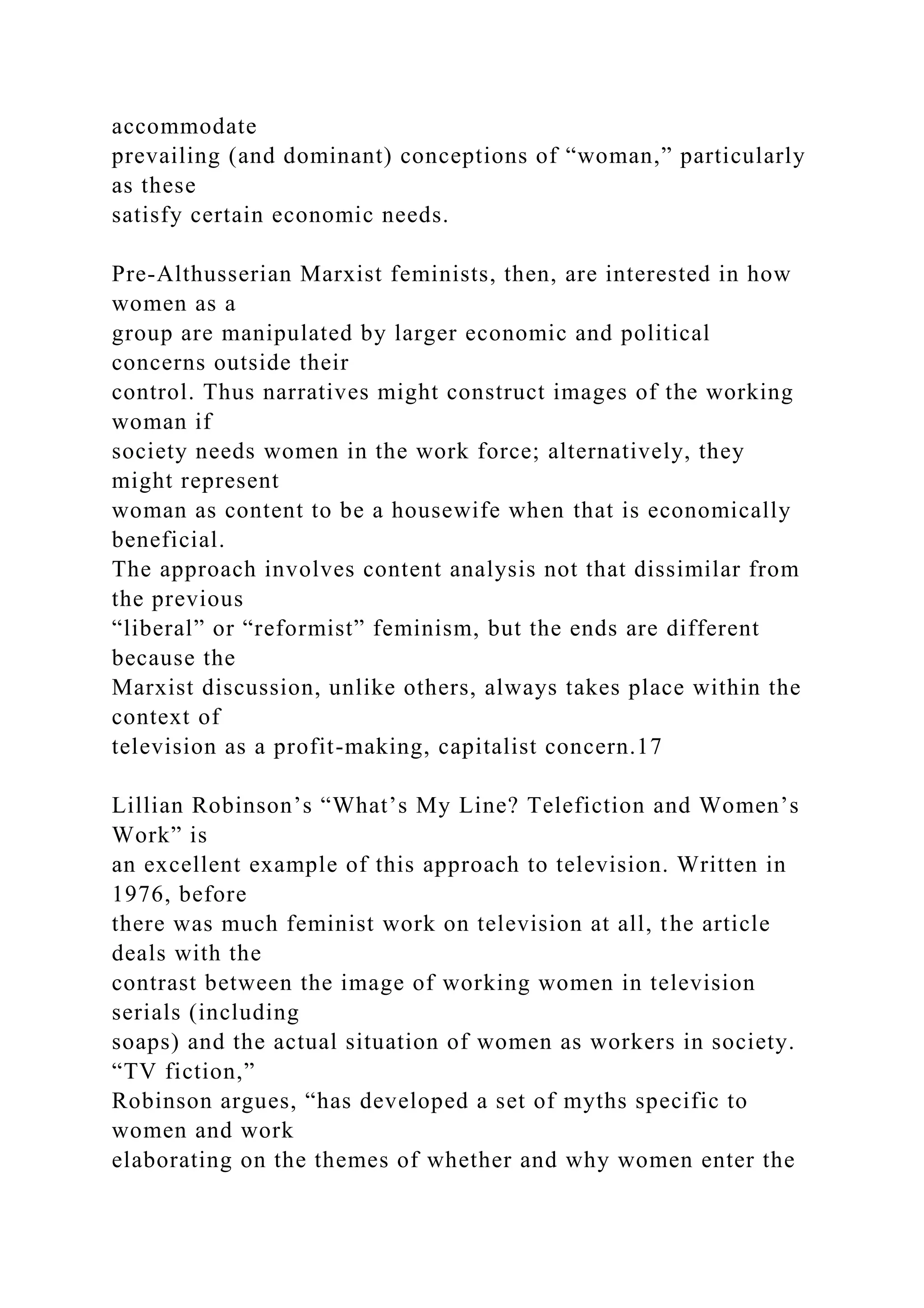 accommodate
prevailing (and dominant) conceptions of “woman,” particularly
as these
satisfy certain economic needs.
Pre-Althusserian Marxist feminists, then, are interested in how
women as a
group are manipulated by larger economic and political
concerns outside their
control. Thus narratives might construct images of the working
woman if
society needs women in the work force; alternatively, they
might represent
woman as content to be a housewife when that is economically
beneficial.
The approach involves content analysis not that dissimilar from
the previous
“liberal” or “reformist” feminism, but the ends are different
because the
Marxist discussion, unlike others, always takes place within the
context of
television as a profit-making, capitalist concern.17
Lillian Robinson’s “What’s My Line? Telefiction and Women’s
Work” is
an excellent example of this approach to television. Written in
1976, before
there was much feminist work on television at all, the article
deals with the
contrast between the image of working women in television
serials (including
soaps) and the actual situation of women as workers in society.
“TV fiction,”
Robinson argues, “has developed a set of myths specific to
women and work
elaborating on the themes of whether and why women enter the
 