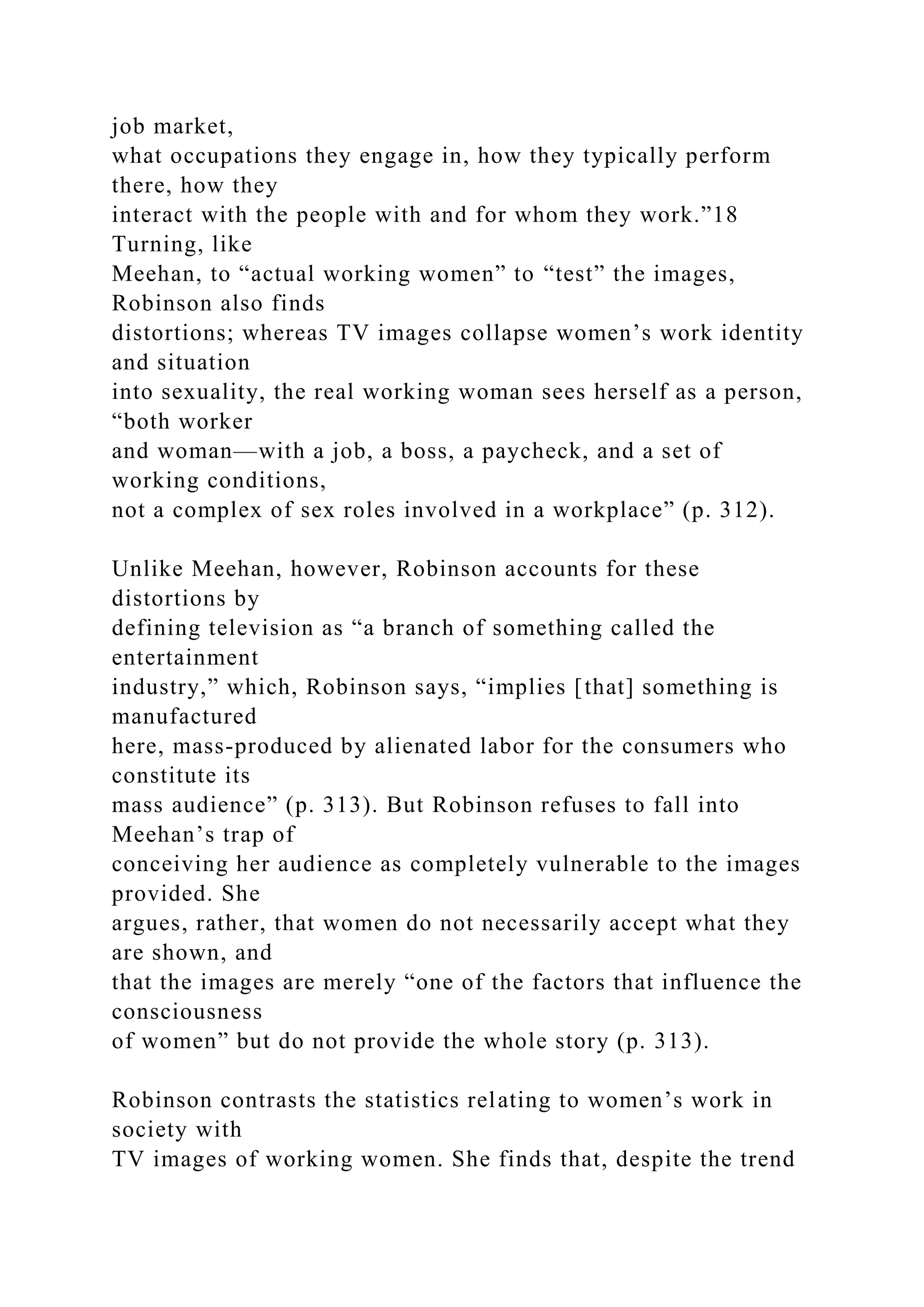 job market,
what occupations they engage in, how they typically perform
there, how they
interact with the people with and for whom they work.”18
Turning, like
Meehan, to “actual working women” to “test” the images,
Robinson also finds
distortions; whereas TV images collapse women’s work identity
and situation
into sexuality, the real working woman sees herself as a person,
“both worker
and woman—with a job, a boss, a paycheck, and a set of
working conditions,
not a complex of sex roles involved in a workplace” (p. 312).
Unlike Meehan, however, Robinson accounts for these
distortions by
defining television as “a branch of something called the
entertainment
industry,” which, Robinson says, “implies [that] something is
manufactured
here, mass-produced by alienated labor for the consumers who
constitute its
mass audience” (p. 313). But Robinson refuses to fall into
Meehan’s trap of
conceiving her audience as completely vulnerable to the images
provided. She
argues, rather, that women do not necessarily accept what they
are shown, and
that the images are merely “one of the factors that influence the
consciousness
of women” but do not provide the whole story (p. 313).
Robinson contrasts the statistics relating to women’s work in
society with
TV images of working women. She finds that, despite the trend
 