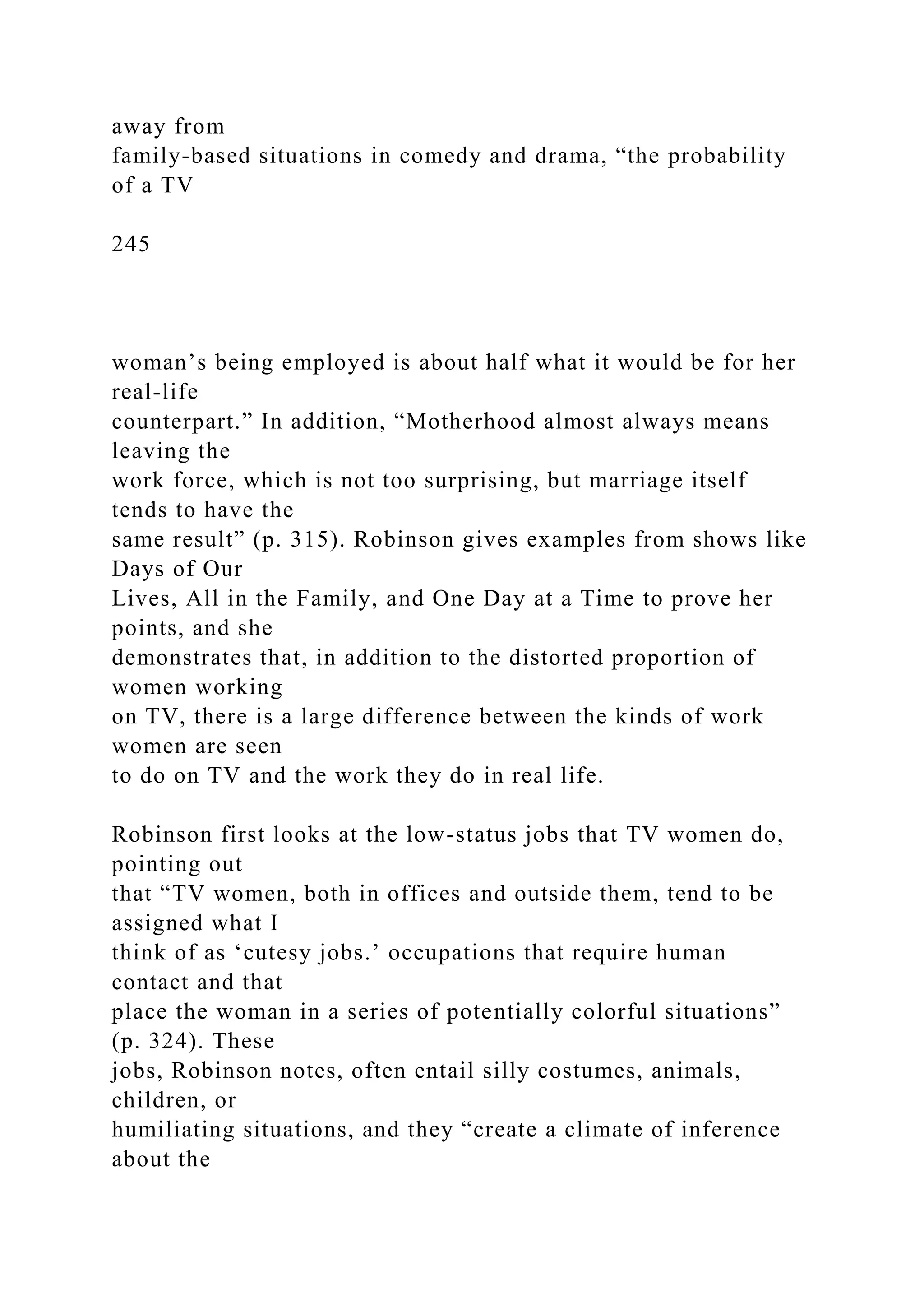 away from
family-based situations in comedy and drama, “the probability
of a TV
245
woman’s being employed is about half what it would be for her
real-life
counterpart.” In addition, “Motherhood almost always means
leaving the
work force, which is not too surprising, but marriage itself
tends to have the
same result” (p. 315). Robinson gives examples from shows like
Days of Our
Lives, All in the Family, and One Day at a Time to prove her
points, and she
demonstrates that, in addition to the distorted proportion of
women working
on TV, there is a large difference between the kinds of work
women are seen
to do on TV and the work they do in real life.
Robinson first looks at the low-status jobs that TV women do,
pointing out
that “TV women, both in offices and outside them, tend to be
assigned what I
think of as ‘cutesy jobs.’ occupations that require human
contact and that
place the woman in a series of potentially colorful situations”
(p. 324). These
jobs, Robinson notes, often entail silly costumes, animals,
children, or
humiliating situations, and they “create a climate of inference
about the
 