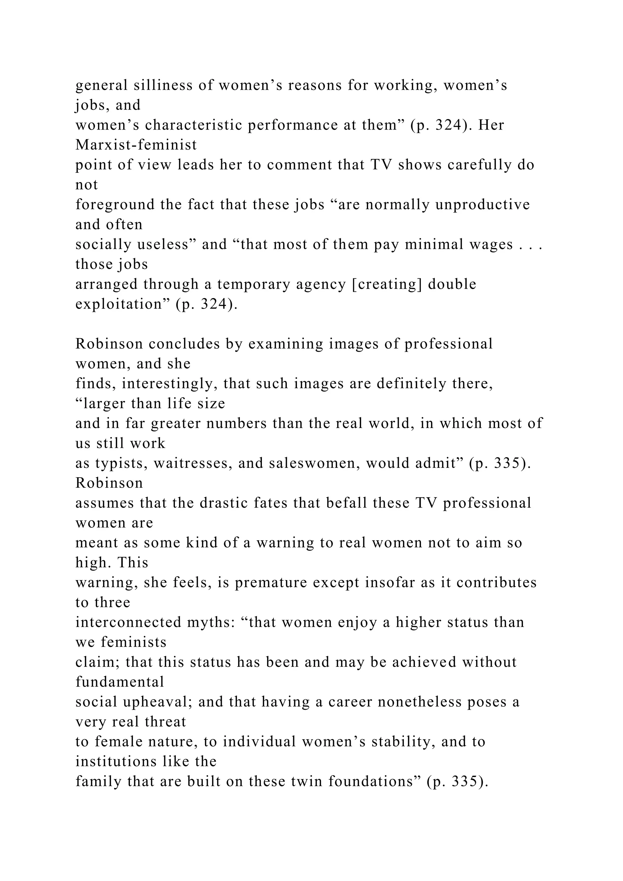 general silliness of women’s reasons for working, women’s
jobs, and
women’s characteristic performance at them” (p. 324). Her
Marxist-feminist
point of view leads her to comment that TV shows carefully do
not
foreground the fact that these jobs “are normally unproductive
and often
socially useless” and “that most of them pay minimal wages . . .
those jobs
arranged through a temporary agency [creating] double
exploitation” (p. 324).
Robinson concludes by examining images of professional
women, and she
finds, interestingly, that such images are definitely there,
“larger than life size
and in far greater numbers than the real world, in which most of
us still work
as typists, waitresses, and saleswomen, would admit” (p. 335).
Robinson
assumes that the drastic fates that befall these TV professional
women are
meant as some kind of a warning to real women not to aim so
high. This
warning, she feels, is premature except insofar as it contributes
to three
interconnected myths: “that women enjoy a higher status than
we feminists
claim; that this status has been and may be achieved without
fundamental
social upheaval; and that having a career nonetheless poses a
very real threat
to female nature, to individual women’s stability, and to
institutions like the
family that are built on these twin foundations” (p. 335).
 