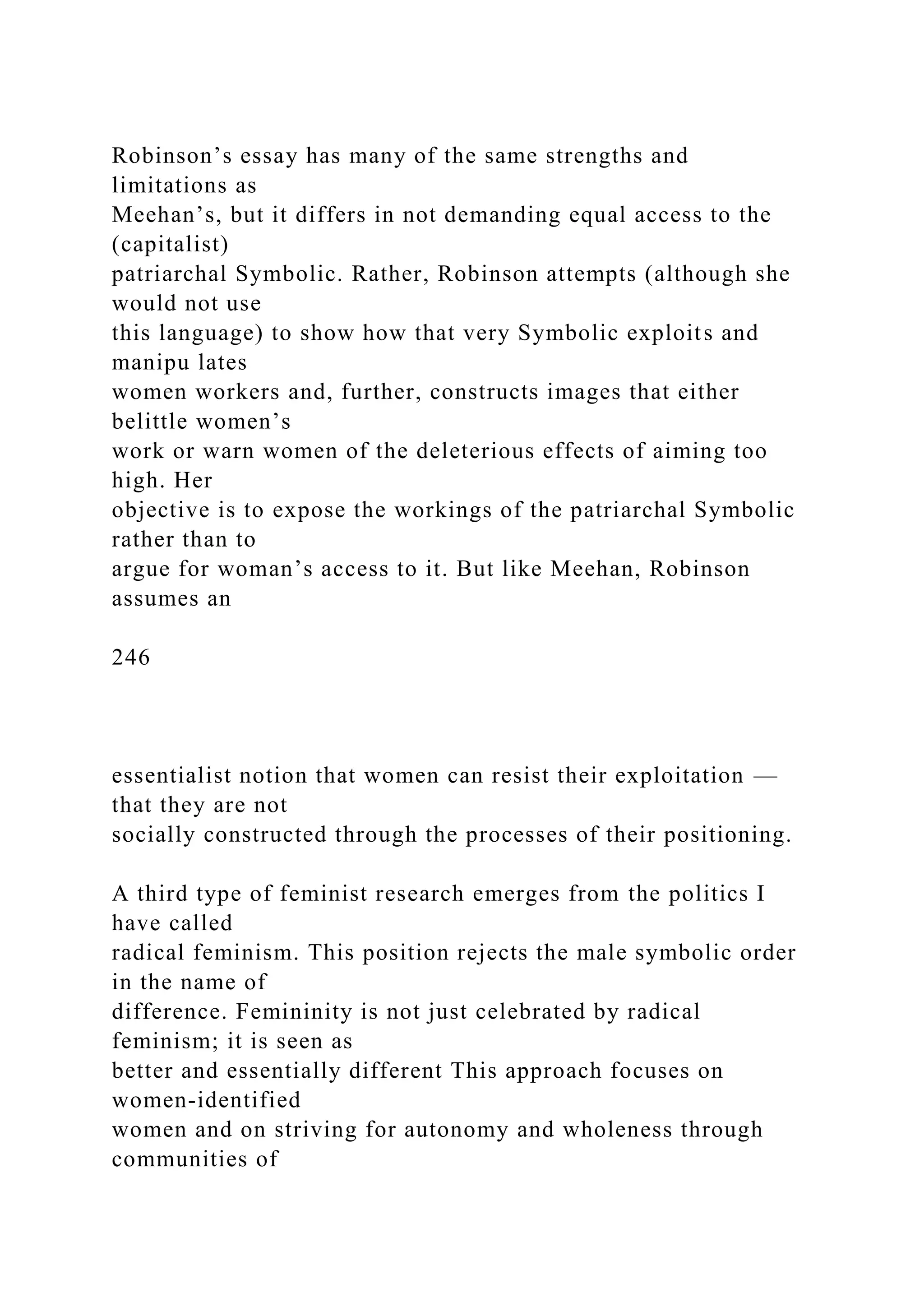 Robinson’s essay has many of the same strengths and
limitations as
Meehan’s, but it differs in not demanding equal access to the
(capitalist)
patriarchal Symbolic. Rather, Robinson attempts (although she
would not use
this language) to show how that very Symbolic exploits and
manipu lates
women workers and, further, constructs images that either
belittle women’s
work or warn women of the deleterious effects of aiming too
high. Her
objective is to expose the workings of the patriarchal Symbolic
rather than to
argue for woman’s access to it. But like Meehan, Robinson
assumes an
246
essentialist notion that women can resist their exploitation —
that they are not
socially constructed through the processes of their positioning.
A third type of feminist research emerges from the politics I
have called
radical feminism. This position rejects the male symbolic order
in the name of
difference. Femininity is not just celebrated by radical
feminism; it is seen as
better and essentially different This approach focuses on
women-identified
women and on striving for autonomy and wholeness through
communities of
 