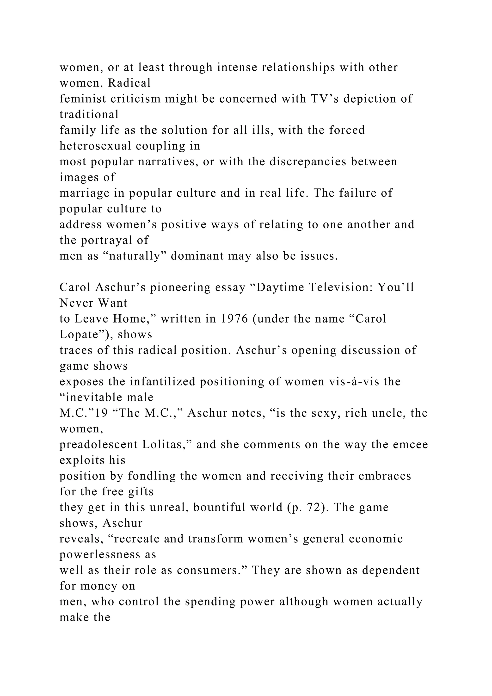women, or at least through intense relationships with other
women. Radical
feminist criticism might be concerned with TV’s depiction of
traditional
family life as the solution for all ills, with the forced
heterosexual coupling in
most popular narratives, or with the discrepancies between
images of
marriage in popular culture and in real life. The failure of
popular culture to
address women’s positive ways of relating to one another and
the portrayal of
men as “naturally” dominant may also be issues.
Carol Aschur’s pioneering essay “Daytime Television: You’ll
Never Want
to Leave Home,” written in 1976 (under the name “Carol
Lopate”), shows
traces of this radical position. Aschur’s opening discussion of
game shows
exposes the infantilized positioning of women vis-à-vis the
“inevitable male
M.C.”19 “The M.C.,” Aschur notes, “is the sexy, rich uncle, the
women,
preadolescent Lolitas,” and she comments on the way the emcee
exploits his
position by fondling the women and receiving their embraces
for the free gifts
they get in this unreal, bountiful world (p. 72). The game
shows, Aschur
reveals, “recreate and transform women’s general economic
powerlessness as
well as their role as consumers.” They are shown as dependent
for money on
men, who control the spending power although women actually
make the
 
