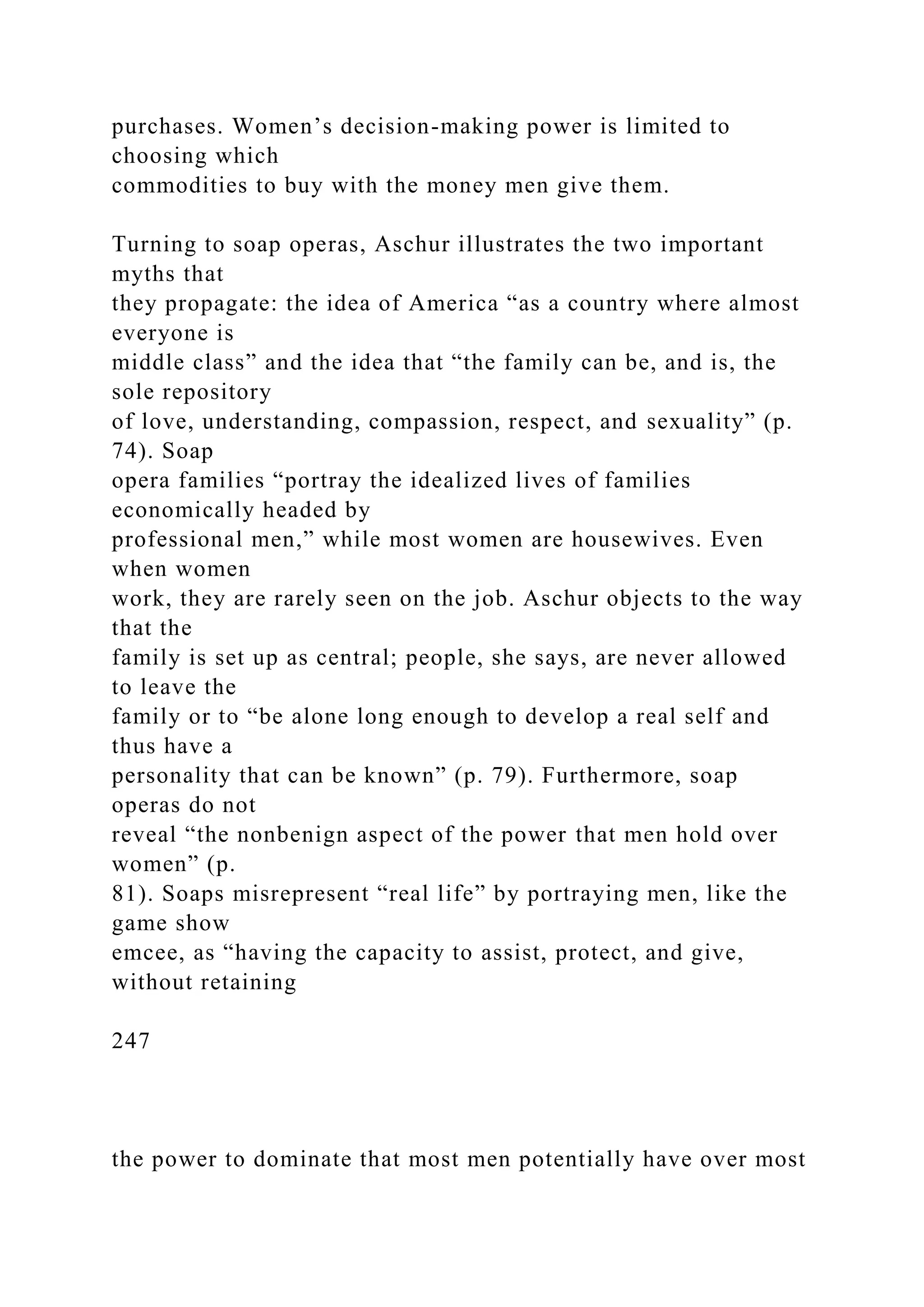 purchases. Women’s decision-making power is limited to
choosing which
commodities to buy with the money men give them.
Turning to soap operas, Aschur illustrates the two important
myths that
they propagate: the idea of America “as a country where almost
everyone is
middle class” and the idea that “the family can be, and is, the
sole repository
of love, understanding, compassion, respect, and sexuality” (p.
74). Soap
opera families “portray the idealized lives of families
economically headed by
professional men,” while most women are housewives. Even
when women
work, they are rarely seen on the job. Aschur objects to the way
that the
family is set up as central; people, she says, are never allowed
to leave the
family or to “be alone long enough to develop a real self and
thus have a
personality that can be known” (p. 79). Furthermore, soap
operas do not
reveal “the nonbenign aspect of the power that men hold over
women” (p.
81). Soaps misrepresent “real life” by portraying men, like the
game show
emcee, as “having the capacity to assist, protect, and give,
without retaining
247
the power to dominate that most men potentially have over most
 