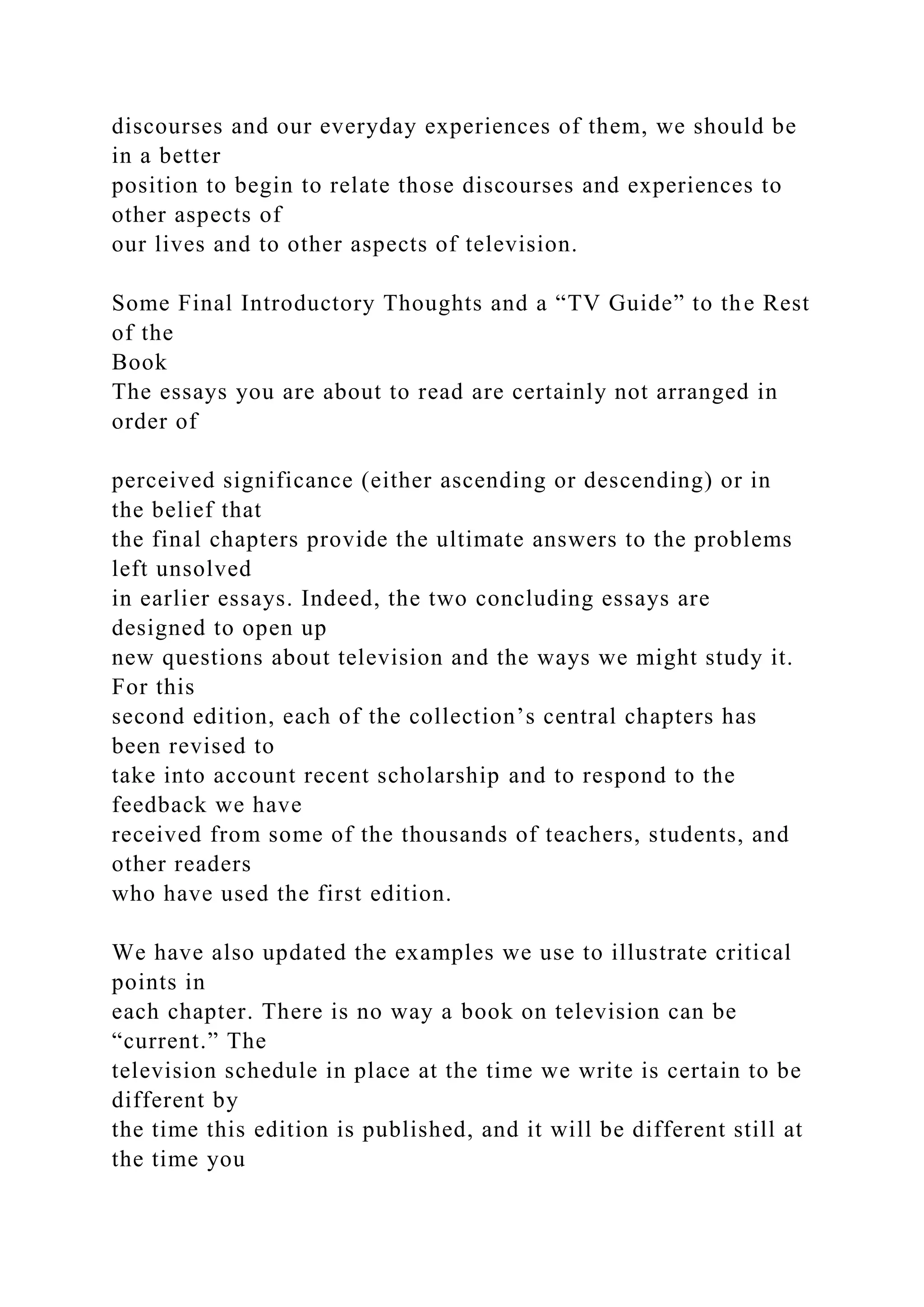 discourses and our everyday experiences of them, we should be
in a better
position to begin to relate those discourses and experiences to
other aspects of
our lives and to other aspects of television.
Some Final Introductory Thoughts and a “TV Guide” to the Rest
of the
Book
The essays you are about to read are certainly not arranged in
order of
perceived significance (either ascending or descending) or in
the belief that
the final chapters provide the ultimate answers to the problems
left unsolved
in earlier essays. Indeed, the two concluding essays are
designed to open up
new questions about television and the ways we might study it.
For this
second edition, each of the collection’s central chapters has
been revised to
take into account recent scholarship and to respond to the
feedback we have
received from some of the thousands of teachers, students, and
other readers
who have used the first edition.
We have also updated the examples we use to illustrate critical
points in
each chapter. There is no way a book on television can be
“current.” The
television schedule in place at the time we write is certain to be
different by
the time this edition is published, and it will be different still at
the time you
 