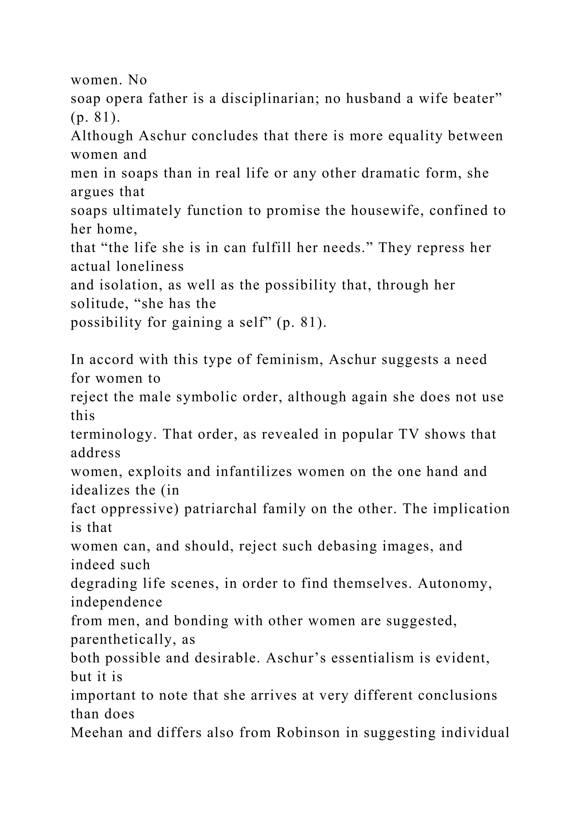 women. No
soap opera father is a disciplinarian; no husband a wife beater”
(p. 81).
Although Aschur concludes that there is more equality between
women and
men in soaps than in real life or any other dramatic form, she
argues that
soaps ultimately function to promise the housewife, confined to
her home,
that “the life she is in can fulfill her needs.” They repress her
actual loneliness
and isolation, as well as the possibility that, through her
solitude, “she has the
possibility for gaining a self” (p. 81).
In accord with this type of feminism, Aschur suggests a need
for women to
reject the male symbolic order, although again she does not use
this
terminology. That order, as revealed in popular TV shows that
address
women, exploits and infantilizes women on the one hand and
idealizes the (in
fact oppressive) patriarchal family on the other. The implication
is that
women can, and should, reject such debasing images, and
indeed such
degrading life scenes, in order to find themselves. Autonomy,
independence
from men, and bonding with other women are suggested,
parenthetically, as
both possible and desirable. Aschur’s essentialism is evident,
but it is
important to note that she arrives at very different conclusions
than does
Meehan and differs also from Robinson in suggesting individual
 