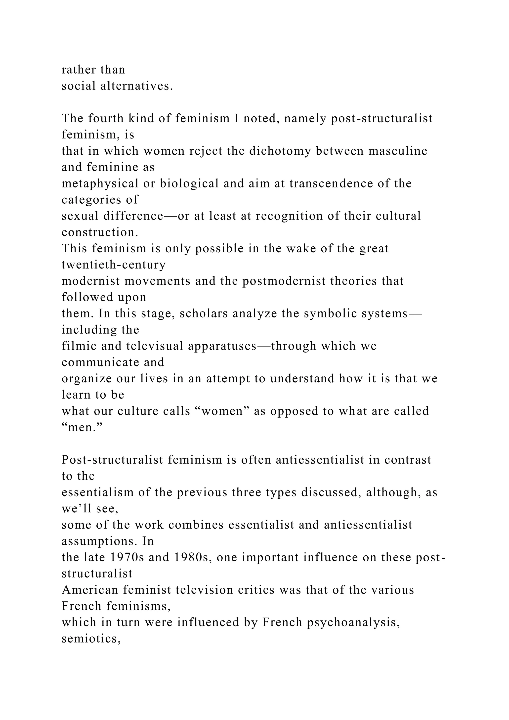 rather than
social alternatives.
The fourth kind of feminism I noted, namely post-structuralist
feminism, is
that in which women reject the dichotomy between masculine
and feminine as
metaphysical or biological and aim at transcendence of the
categories of
sexual difference—or at least at recognition of their cultural
construction.
This feminism is only possible in the wake of the great
twentieth-century
modernist movements and the postmodernist theories that
followed upon
them. In this stage, scholars analyze the symbolic systems—
including the
filmic and televisual apparatuses—through which we
communicate and
organize our lives in an attempt to understand how it is that we
learn to be
what our culture calls “women” as opposed to what are called
“men.”
Post-structuralist feminism is often antiessentialist in contrast
to the
essentialism of the previous three types discussed, although, as
we’ll see,
some of the work combines essentialist and antiessentialist
assumptions. In
the late 1970s and 1980s, one important influence on these post-
structuralist
American feminist television critics was that of the various
French feminisms,
which in turn were influenced by French psychoanalysis,
semiotics,
 