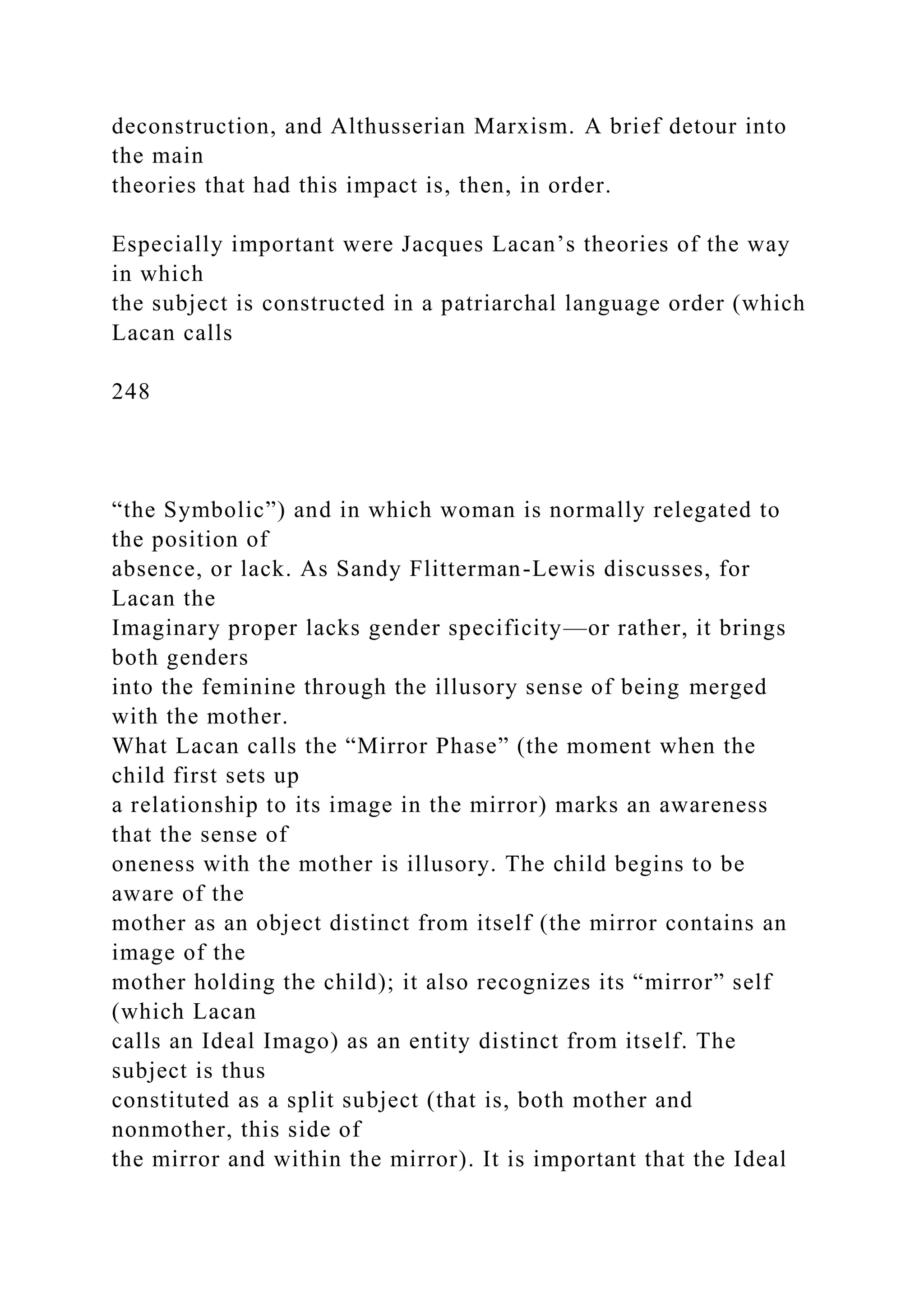 deconstruction, and Althusserian Marxism. A brief detour into
the main
theories that had this impact is, then, in order.
Especially important were Jacques Lacan’s theories of the way
in which
the subject is constructed in a patriarchal language order (which
Lacan calls
248
“the Symbolic”) and in which woman is normally relegated to
the position of
absence, or lack. As Sandy Flitterman-Lewis discusses, for
Lacan the
Imaginary proper lacks gender specificity—or rather, it brings
both genders
into the feminine through the illusory sense of being merged
with the mother.
What Lacan calls the “Mirror Phase” (the moment when the
child first sets up
a relationship to its image in the mirror) marks an awareness
that the sense of
oneness with the mother is illusory. The child begins to be
aware of the
mother as an object distinct from itself (the mirror contains an
image of the
mother holding the child); it also recognizes its “mirror” self
(which Lacan
calls an Ideal Imago) as an entity distinct from itself. The
subject is thus
constituted as a split subject (that is, both mother and
nonmother, this side of
the mirror and within the mirror). It is important that the Ideal
 