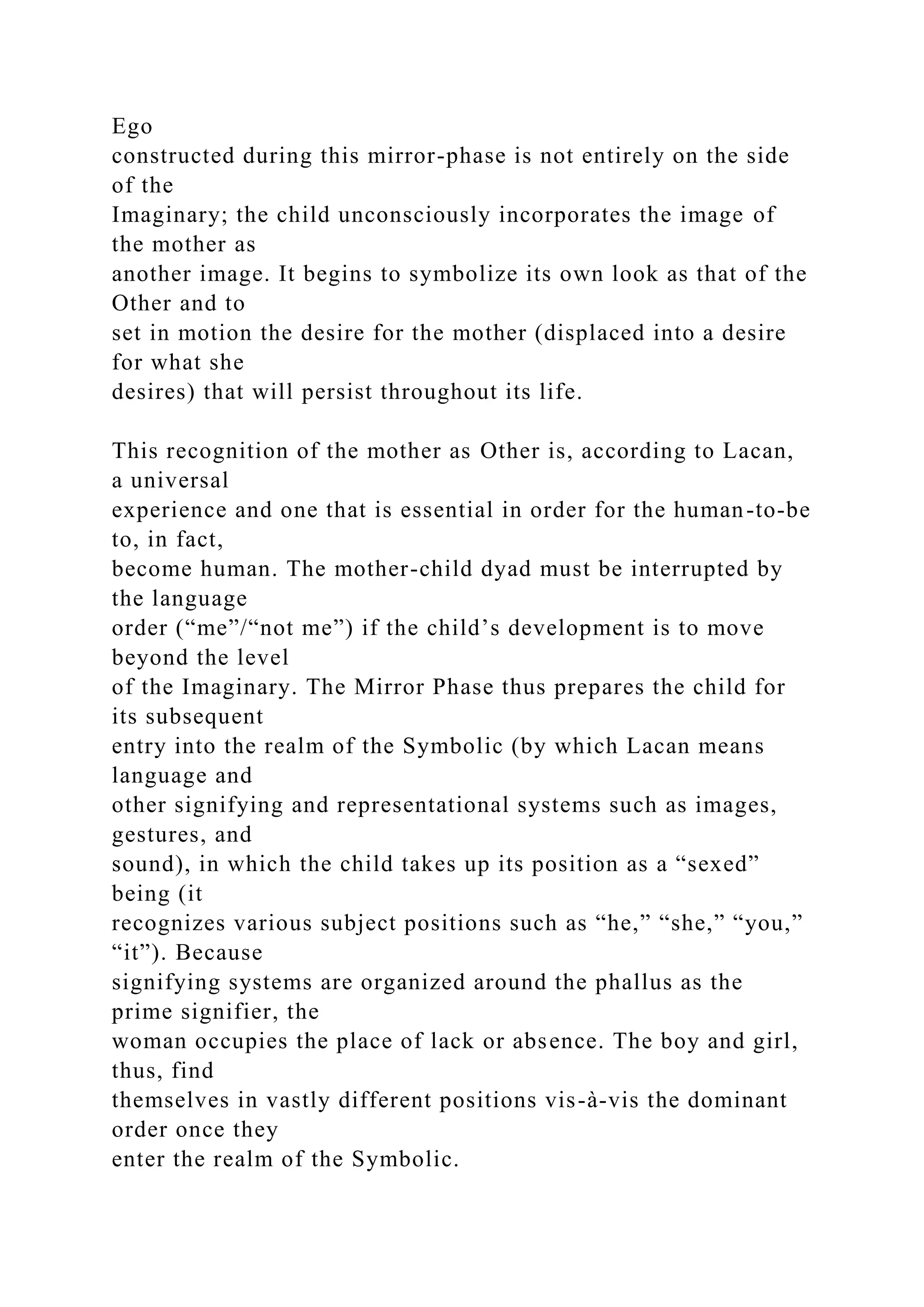Ego
constructed during this mirror-phase is not entirely on the side
of the
Imaginary; the child unconsciously incorporates the image of
the mother as
another image. It begins to symbolize its own look as that of the
Other and to
set in motion the desire for the mother (displaced into a desire
for what she
desires) that will persist throughout its life.
This recognition of the mother as Other is, according to Lacan,
a universal
experience and one that is essential in order for the human-to-be
to, in fact,
become human. The mother-child dyad must be interrupted by
the language
order (“me”/“not me”) if the child’s development is to move
beyond the level
of the Imaginary. The Mirror Phase thus prepares the child for
its subsequent
entry into the realm of the Symbolic (by which Lacan means
language and
other signifying and representational systems such as images,
gestures, and
sound), in which the child takes up its position as a “sexed”
being (it
recognizes various subject positions such as “he,” “she,” “you,”
“it”). Because
signifying systems are organized around the phallus as the
prime signifier, the
woman occupies the place of lack or absence. The boy and girl,
thus, find
themselves in vastly different positions vis-à-vis the dominant
order once they
enter the realm of the Symbolic.
 