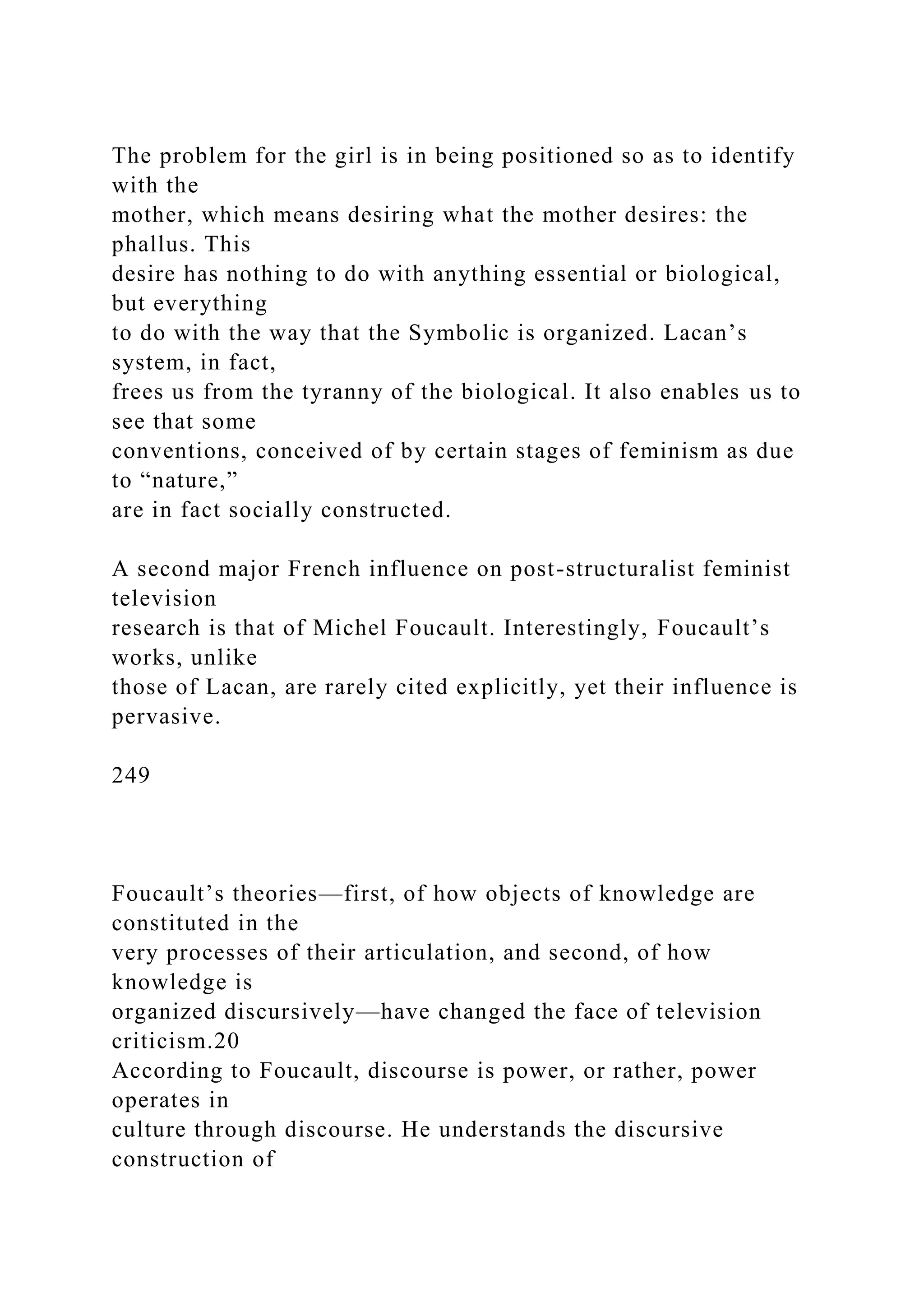 The problem for the girl is in being positioned so as to identify
with the
mother, which means desiring what the mother desires: the
phallus. This
desire has nothing to do with anything essential or biological,
but everything
to do with the way that the Symbolic is organized. Lacan’s
system, in fact,
frees us from the tyranny of the biological. It also enables us to
see that some
conventions, conceived of by certain stages of feminism as due
to “nature,”
are in fact socially constructed.
A second major French influence on post-structuralist feminist
television
research is that of Michel Foucault. Interestingly, Foucault’s
works, unlike
those of Lacan, are rarely cited explicitly, yet their influence is
pervasive.
249
Foucault’s theories—first, of how objects of knowledge are
constituted in the
very processes of their articulation, and second, of how
knowledge is
organized discursively—have changed the face of television
criticism.20
According to Foucault, discourse is power, or rather, power
operates in
culture through discourse. He understands the discursive
construction of
 