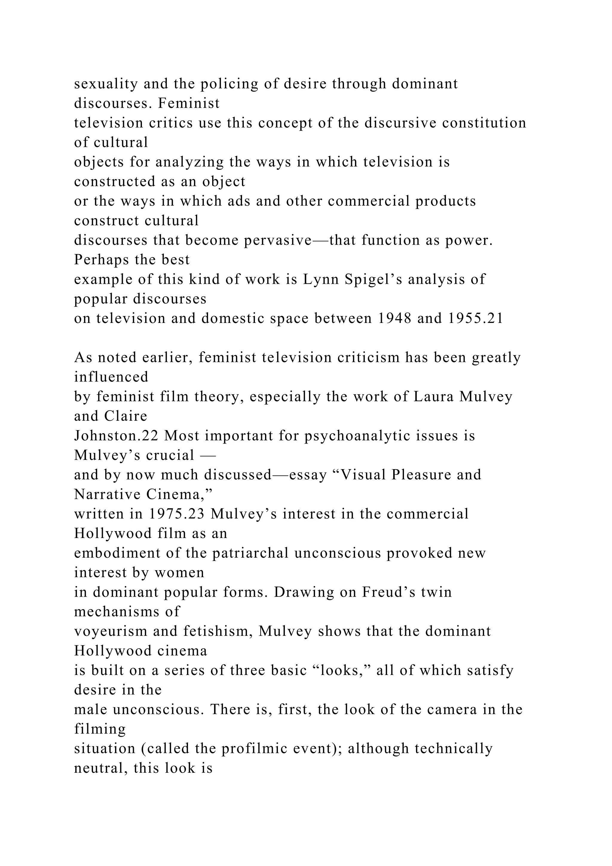 sexuality and the policing of desire through dominant
discourses. Feminist
television critics use this concept of the discursive constitution
of cultural
objects for analyzing the ways in which television is
constructed as an object
or the ways in which ads and other commercial products
construct cultural
discourses that become pervasive—that function as power.
Perhaps the best
example of this kind of work is Lynn Spigel’s analysis of
popular discourses
on television and domestic space between 1948 and 1955.21
As noted earlier, feminist television criticism has been greatly
influenced
by feminist film theory, especially the work of Laura Mulvey
and Claire
Johnston.22 Most important for psychoanalytic issues is
Mulvey’s crucial —
and by now much discussed—essay “Visual Pleasure and
Narrative Cinema,”
written in 1975.23 Mulvey’s interest in the commercial
Hollywood film as an
embodiment of the patriarchal unconscious provoked new
interest by women
in dominant popular forms. Drawing on Freud’s twin
mechanisms of
voyeurism and fetishism, Mulvey shows that the dominant
Hollywood cinema
is built on a series of three basic “looks,” all of which satisfy
desire in the
male unconscious. There is, first, the look of the camera in the
filming
situation (called the profilmic event); although technically
neutral, this look is
 