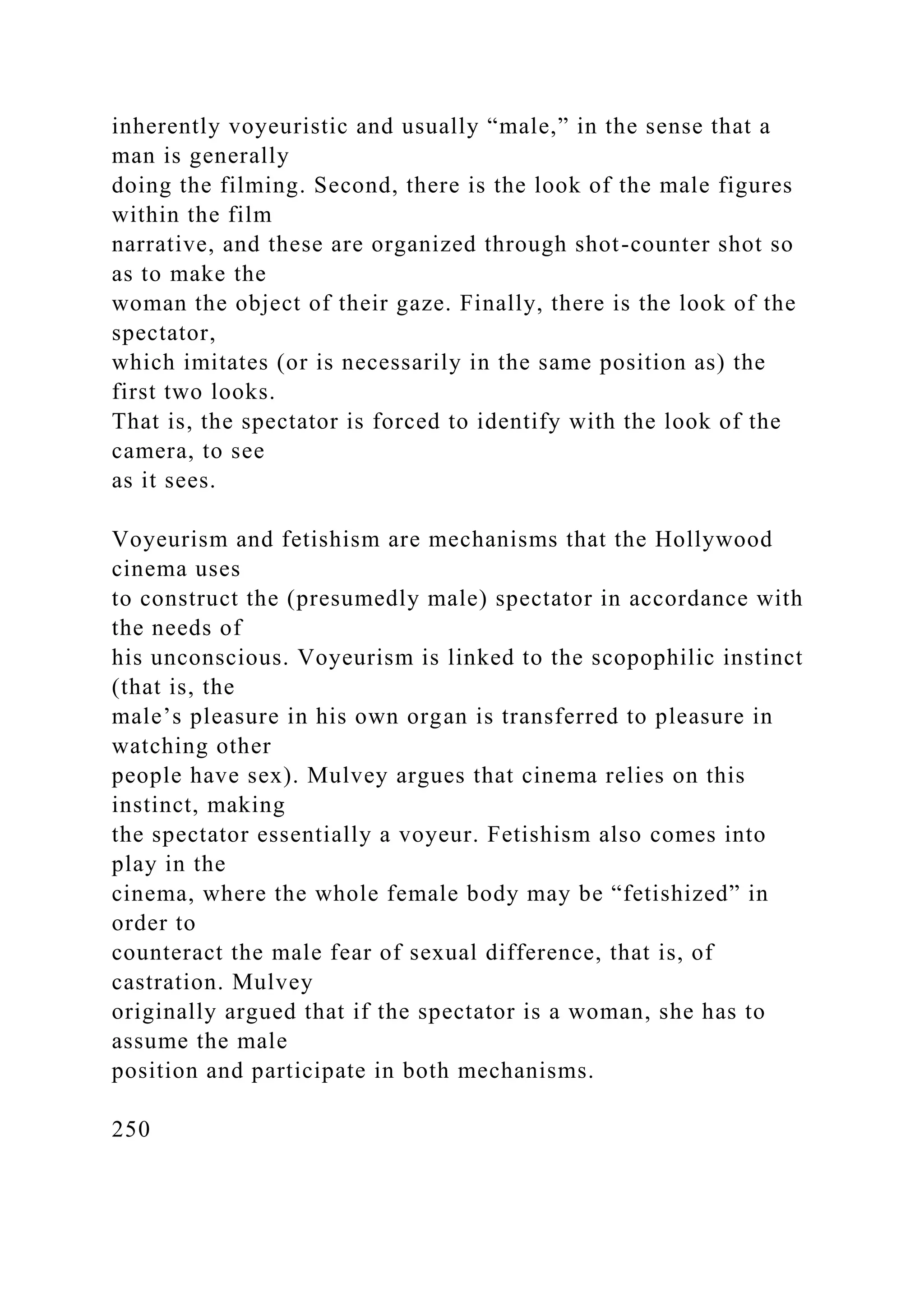 inherently voyeuristic and usually “male,” in the sense that a
man is generally
doing the filming. Second, there is the look of the male figures
within the film
narrative, and these are organized through shot-counter shot so
as to make the
woman the object of their gaze. Finally, there is the look of the
spectator,
which imitates (or is necessarily in the same position as) the
first two looks.
That is, the spectator is forced to identify with the look of the
camera, to see
as it sees.
Voyeurism and fetishism are mechanisms that the Hollywood
cinema uses
to construct the (presumedly male) spectator in accordance with
the needs of
his unconscious. Voyeurism is linked to the scopophilic instinct
(that is, the
male’s pleasure in his own organ is transferred to pleasure in
watching other
people have sex). Mulvey argues that cinema relies on this
instinct, making
the spectator essentially a voyeur. Fetishism also comes into
play in the
cinema, where the whole female body may be “fetishized” in
order to
counteract the male fear of sexual difference, that is, of
castration. Mulvey
originally argued that if the spectator is a woman, she has to
assume the male
position and participate in both mechanisms.
250
 