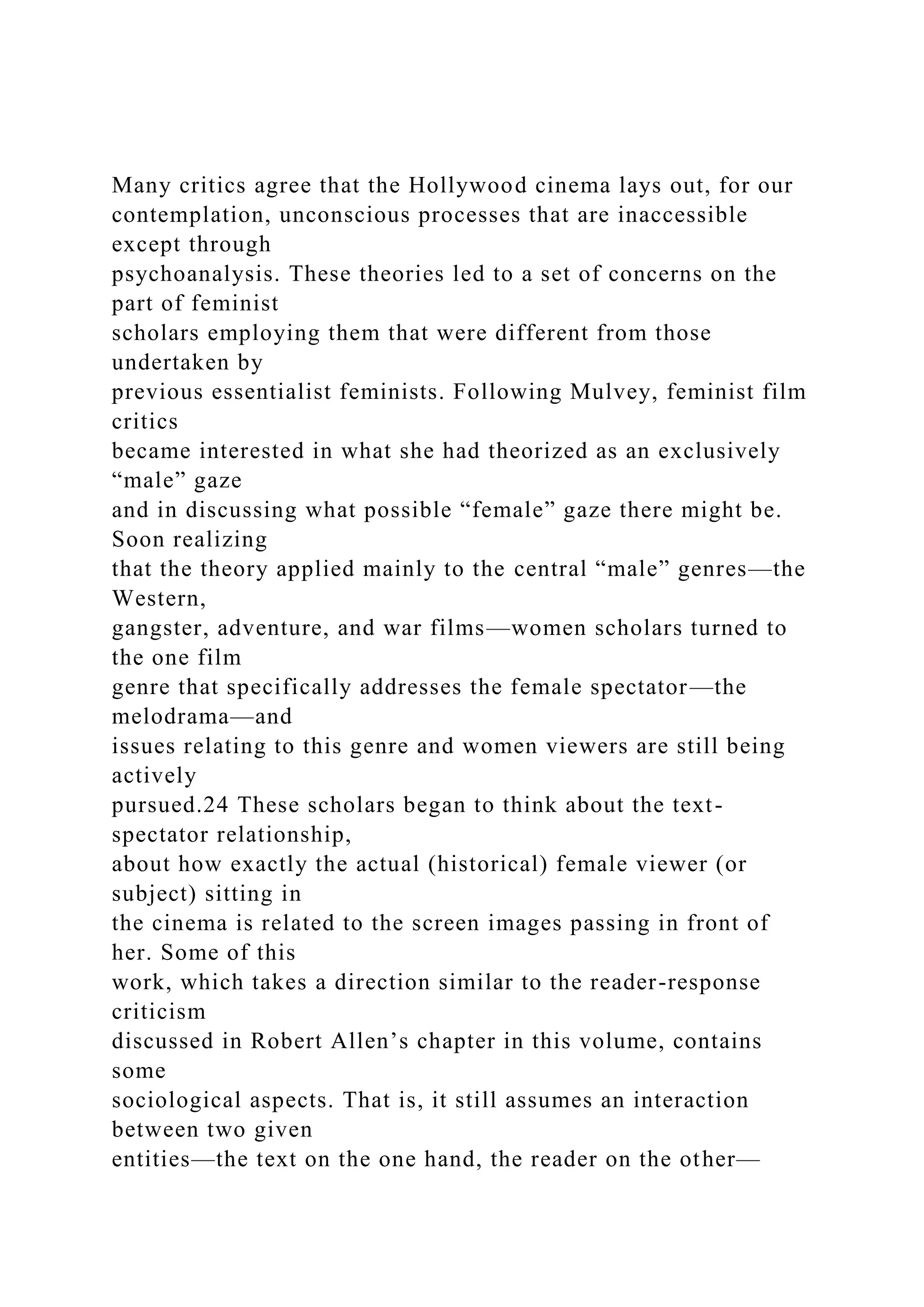 Many critics agree that the Hollywood cinema lays out, for our
contemplation, unconscious processes that are inaccessible
except through
psychoanalysis. These theories led to a set of concerns on the
part of feminist
scholars employing them that were different from those
undertaken by
previous essentialist feminists. Following Mulvey, feminist film
critics
became interested in what she had theorized as an exclusively
“male” gaze
and in discussing what possible “female” gaze there might be.
Soon realizing
that the theory applied mainly to the central “male” genres—the
Western,
gangster, adventure, and war films—women scholars turned to
the one film
genre that specifically addresses the female spectator—the
melodrama—and
issues relating to this genre and women viewers are still being
actively
pursued.24 These scholars began to think about the text-
spectator relationship,
about how exactly the actual (historical) female viewer (or
subject) sitting in
the cinema is related to the screen images passing in front of
her. Some of this
work, which takes a direction similar to the reader-response
criticism
discussed in Robert Allen’s chapter in this volume, contains
some
sociological aspects. That is, it still assumes an interaction
between two given
entities—the text on the one hand, the reader on the other—
 