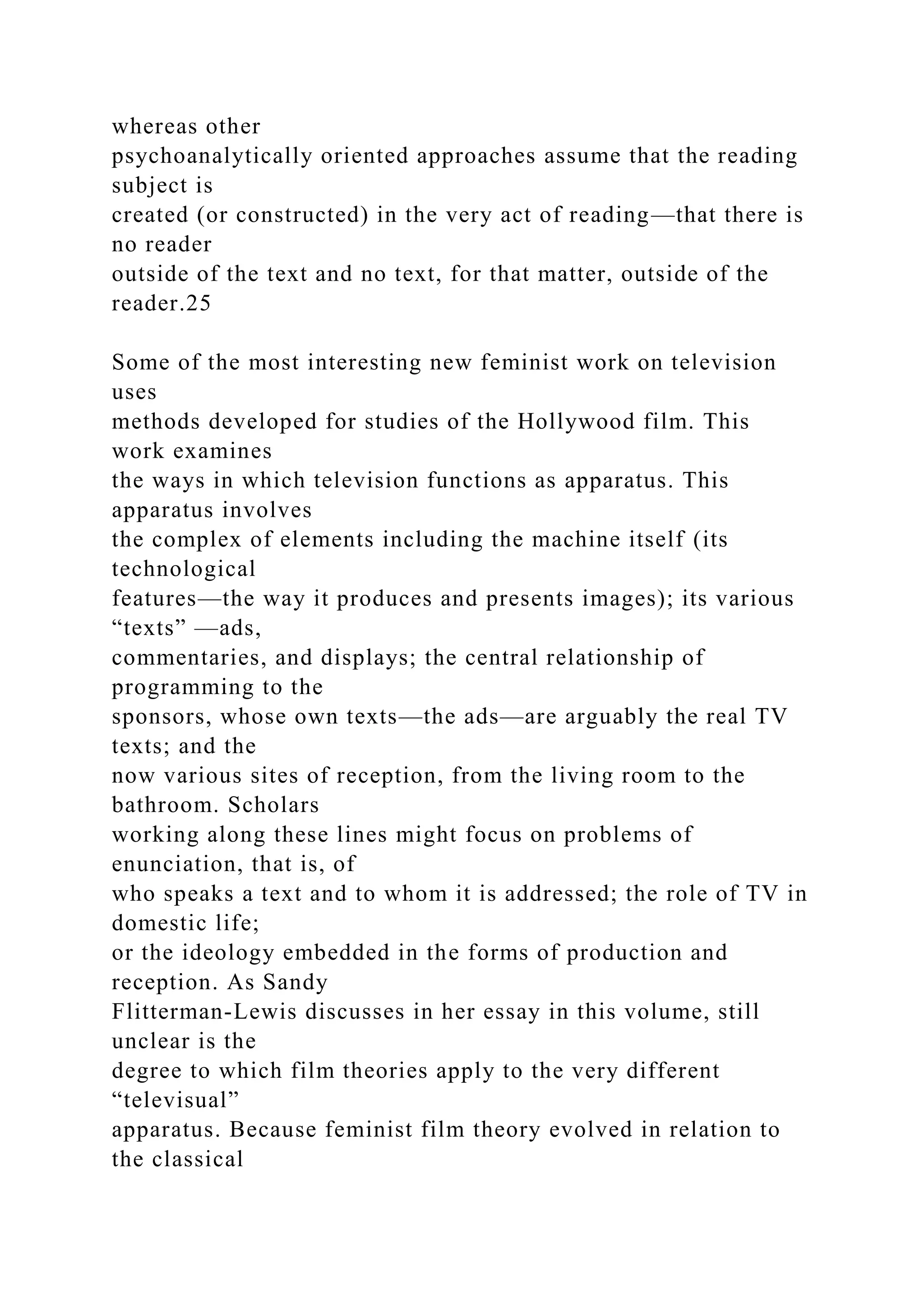 whereas other
psychoanalytically oriented approaches assume that the reading
subject is
created (or constructed) in the very act of reading—that there is
no reader
outside of the text and no text, for that matter, outside of the
reader.25
Some of the most interesting new feminist work on television
uses
methods developed for studies of the Hollywood film. This
work examines
the ways in which television functions as apparatus. This
apparatus involves
the complex of elements including the machine itself (its
technological
features—the way it produces and presents images); its various
“texts” —ads,
commentaries, and displays; the central relationship of
programming to the
sponsors, whose own texts—the ads—are arguably the real TV
texts; and the
now various sites of reception, from the living room to the
bathroom. Scholars
working along these lines might focus on problems of
enunciation, that is, of
who speaks a text and to whom it is addressed; the role of TV in
domestic life;
or the ideology embedded in the forms of production and
reception. As Sandy
Flitterman-Lewis discusses in her essay in this volume, still
unclear is the
degree to which film theories apply to the very different
“televisual”
apparatus. Because feminist film theory evolved in relation to
the classical
 