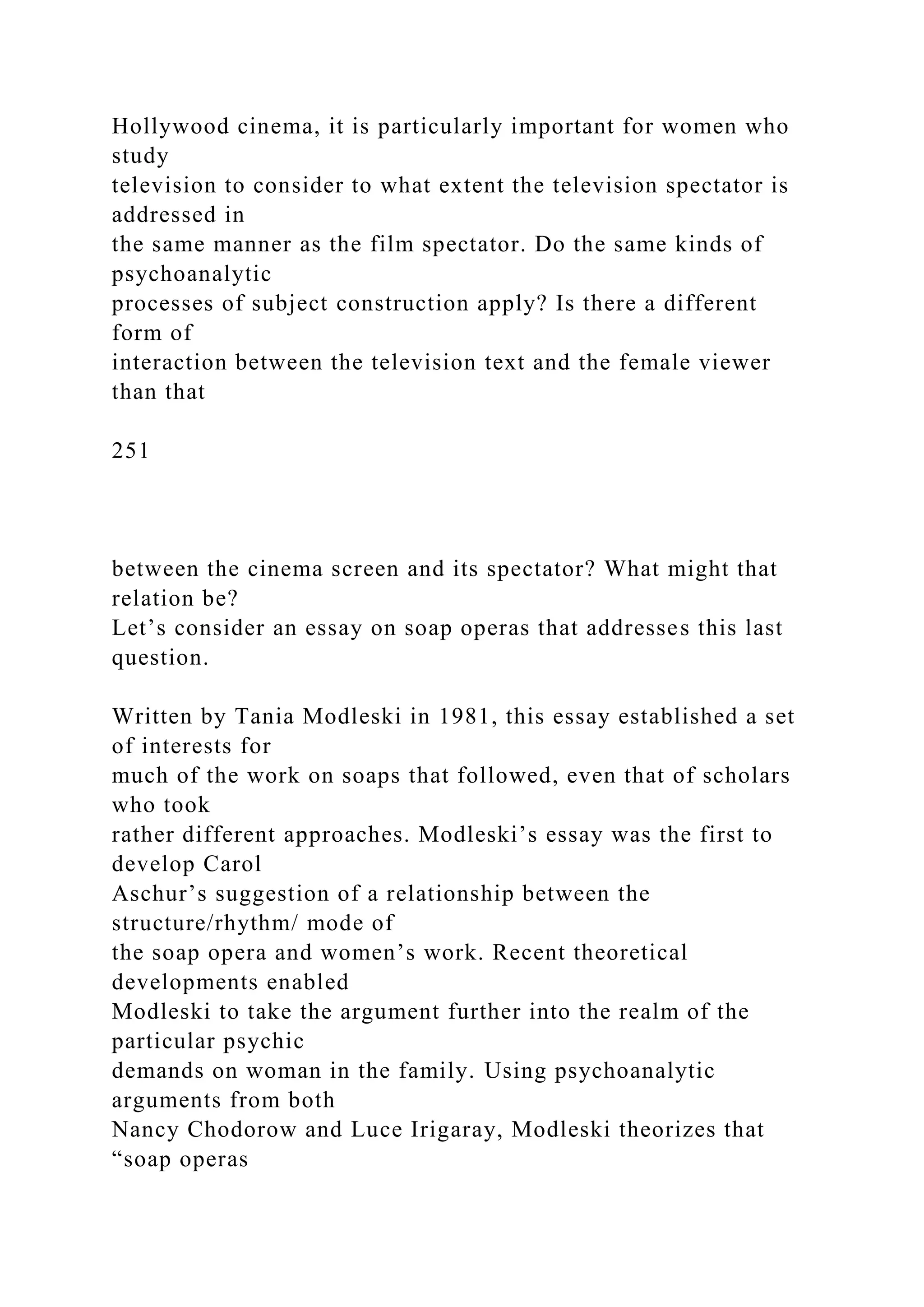 Hollywood cinema, it is particularly important for women who
study
television to consider to what extent the television spectator is
addressed in
the same manner as the film spectator. Do the same kinds of
psychoanalytic
processes of subject construction apply? Is there a different
form of
interaction between the television text and the female viewer
than that
251
between the cinema screen and its spectator? What might that
relation be?
Let’s consider an essay on soap operas that addresses this last
question.
Written by Tania Modleski in 1981, this essay established a set
of interests for
much of the work on soaps that followed, even that of scholars
who took
rather different approaches. Modleski’s essay was the first to
develop Carol
Aschur’s suggestion of a relationship between the
structure/rhythm/ mode of
the soap opera and women’s work. Recent theoretical
developments enabled
Modleski to take the argument further into the realm of the
particular psychic
demands on woman in the family. Using psychoanalytic
arguments from both
Nancy Chodorow and Luce Irigaray, Modleski theorizes that
“soap operas
 