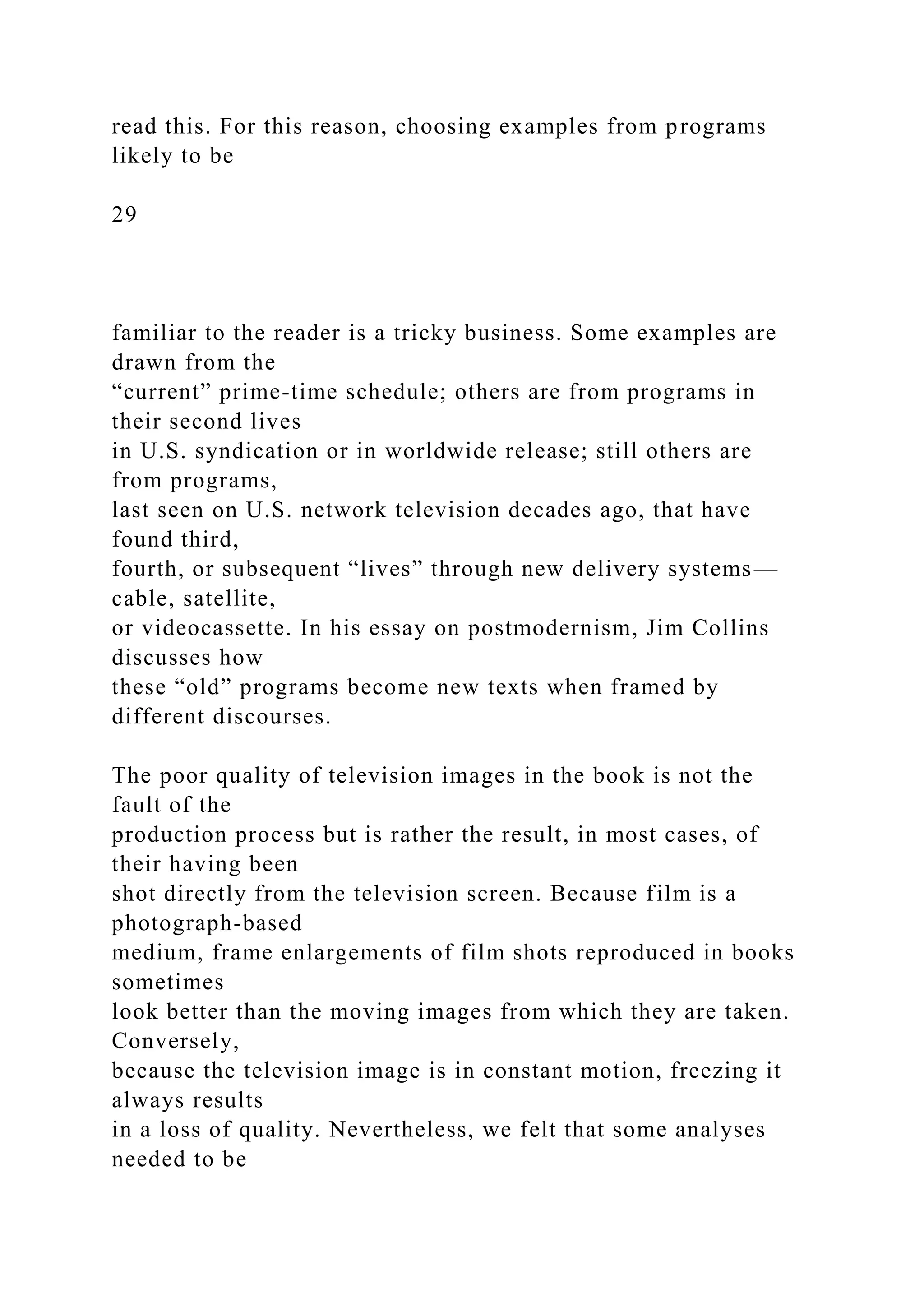 read this. For this reason, choosing examples from programs
likely to be
29
familiar to the reader is a tricky business. Some examples are
drawn from the
“current” prime-time schedule; others are from programs in
their second lives
in U.S. syndication or in worldwide release; still others are
from programs,
last seen on U.S. network television decades ago, that have
found third,
fourth, or subsequent “lives” through new delivery systems—
cable, satellite,
or videocassette. In his essay on postmodernism, Jim Collins
discusses how
these “old” programs become new texts when framed by
different discourses.
The poor quality of television images in the book is not the
fault of the
production process but is rather the result, in most cases, of
their having been
shot directly from the television screen. Because film is a
photograph-based
medium, frame enlargements of film shots reproduced in books
sometimes
look better than the moving images from which they are taken.
Conversely,
because the television image is in constant motion, freezing it
always results
in a loss of quality. Nevertheless, we felt that some analyses
needed to be
 