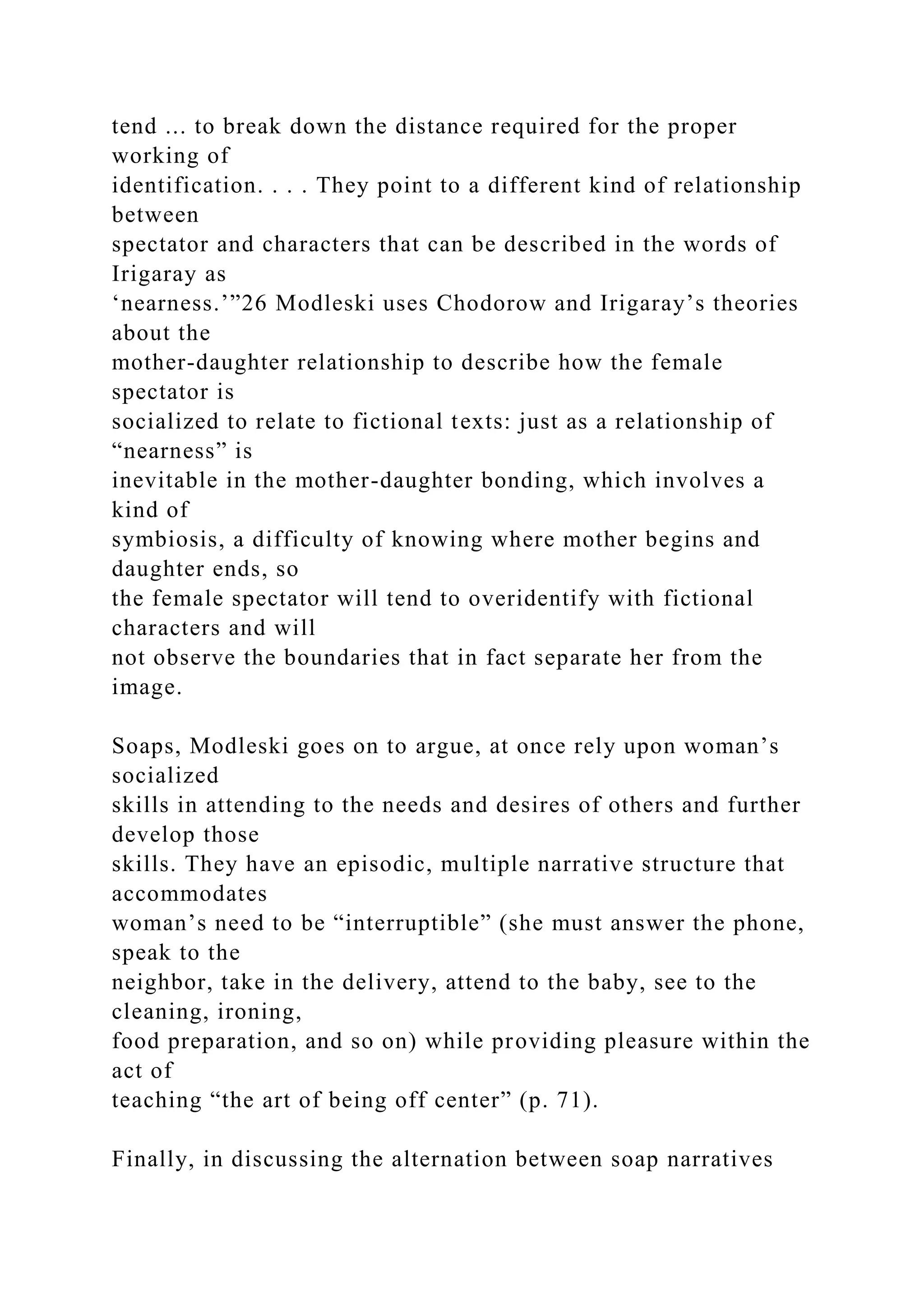 tend ... to break down the distance required for the proper
working of
identification. . . . They point to a different kind of relationship
between
spectator and characters that can be described in the words of
Irigaray as
‘nearness.’”26 Modleski uses Chodorow and Irigaray’s theories
about the
mother-daughter relationship to describe how the female
spectator is
socialized to relate to fictional texts: just as a relationship of
“nearness” is
inevitable in the mother-daughter bonding, which involves a
kind of
symbiosis, a difficulty of knowing where mother begins and
daughter ends, so
the female spectator will tend to overidentify with fictional
characters and will
not observe the boundaries that in fact separate her from the
image.
Soaps, Modleski goes on to argue, at once rely upon woman’s
socialized
skills in attending to the needs and desires of others and further
develop those
skills. They have an episodic, multiple narrative structure that
accommodates
woman’s need to be “interruptible” (she must answer the phone,
speak to the
neighbor, take in the delivery, attend to the baby, see to the
cleaning, ironing,
food preparation, and so on) while providing pleasure within the
act of
teaching “the art of being off center” (p. 71).
Finally, in discussing the alternation between soap narratives
 
