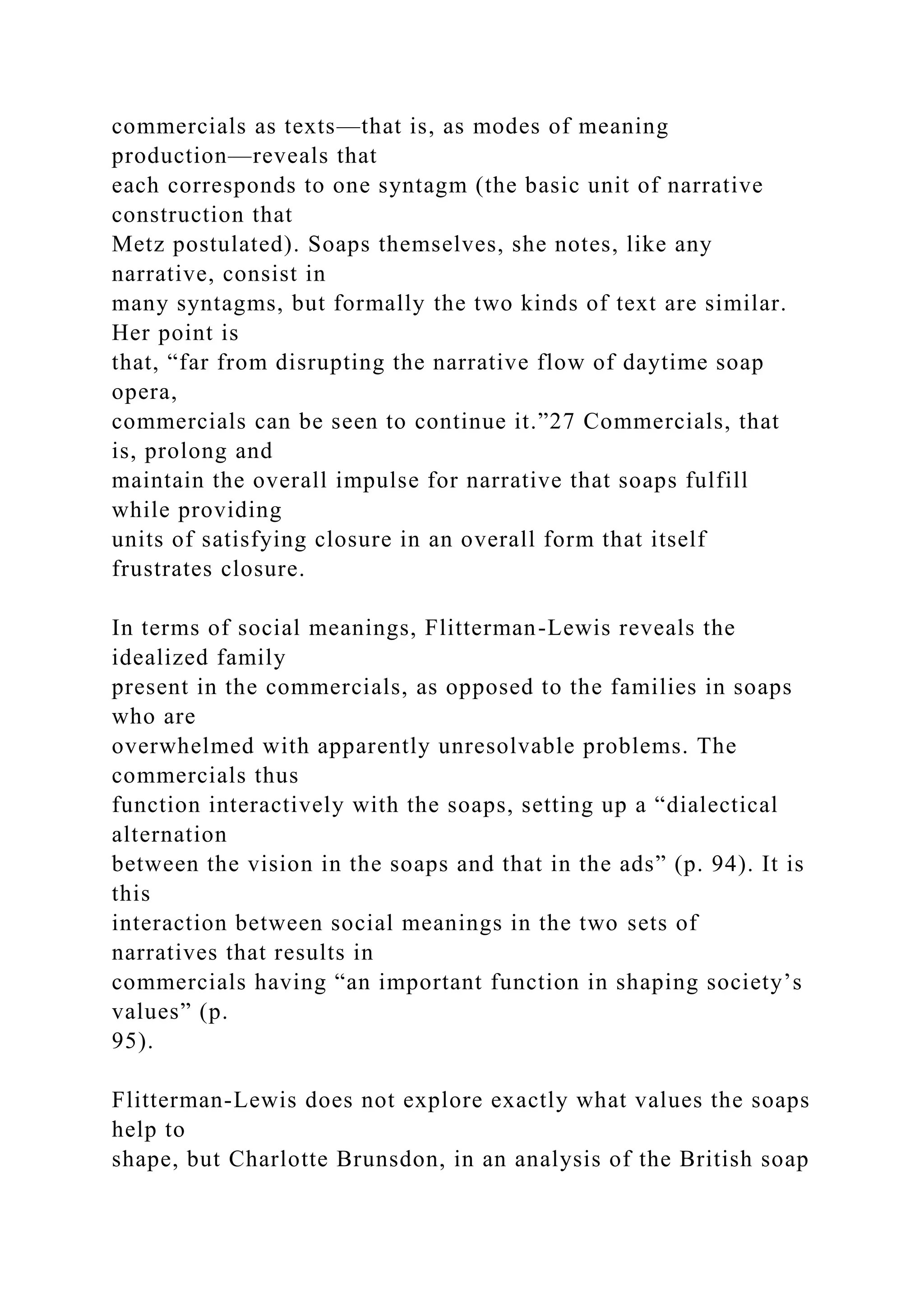 commercials as texts—that is, as modes of meaning
production—reveals that
each corresponds to one syntagm (the basic unit of narrative
construction that
Metz postulated). Soaps themselves, she notes, like any
narrative, consist in
many syntagms, but formally the two kinds of text are similar.
Her point is
that, “far from disrupting the narrative flow of daytime soap
opera,
commercials can be seen to continue it.”27 Commercials, that
is, prolong and
maintain the overall impulse for narrative that soaps fulfill
while providing
units of satisfying closure in an overall form that itself
frustrates closure.
In terms of social meanings, Flitterman-Lewis reveals the
idealized family
present in the commercials, as opposed to the families in soaps
who are
overwhelmed with apparently unresolvable problems. The
commercials thus
function interactively with the soaps, setting up a “dialectical
alternation
between the vision in the soaps and that in the ads” (p. 94). It is
this
interaction between social meanings in the two sets of
narratives that results in
commercials having “an important function in shaping society’s
values” (p.
95).
Flitterman-Lewis does not explore exactly what values the soaps
help to
shape, but Charlotte Brunsdon, in an analysis of the British soap
 
