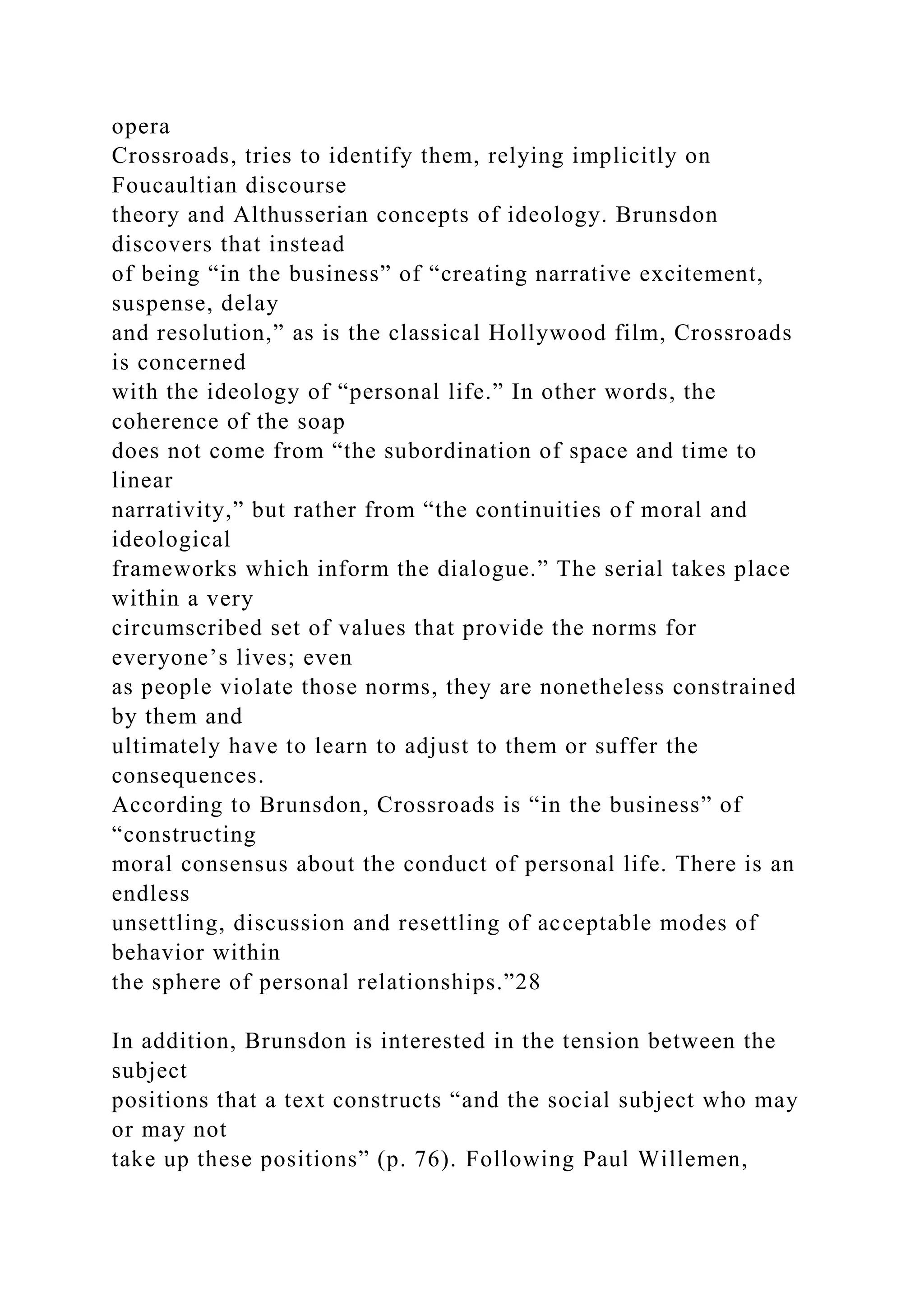 opera
Crossroads, tries to identify them, relying implicitly on
Foucaultian discourse
theory and Althusserian concepts of ideology. Brunsdon
discovers that instead
of being “in the business” of “creating narrative excitement,
suspense, delay
and resolution,” as is the classical Hollywood film, Crossroads
is concerned
with the ideology of “personal life.” In other words, the
coherence of the soap
does not come from “the subordination of space and time to
linear
narrativity,” but rather from “the continuities of moral and
ideological
frameworks which inform the dialogue.” The serial takes place
within a very
circumscribed set of values that provide the norms for
everyone’s lives; even
as people violate those norms, they are nonetheless constrained
by them and
ultimately have to learn to adjust to them or suffer the
consequences.
According to Brunsdon, Crossroads is “in the business” of
“constructing
moral consensus about the conduct of personal life. There is an
endless
unsettling, discussion and resettling of acceptable modes of
behavior within
the sphere of personal relationships.”28
In addition, Brunsdon is interested in the tension between the
subject
positions that a text constructs “and the social subject who may
or may not
take up these positions” (p. 76). Following Paul Willemen,
 