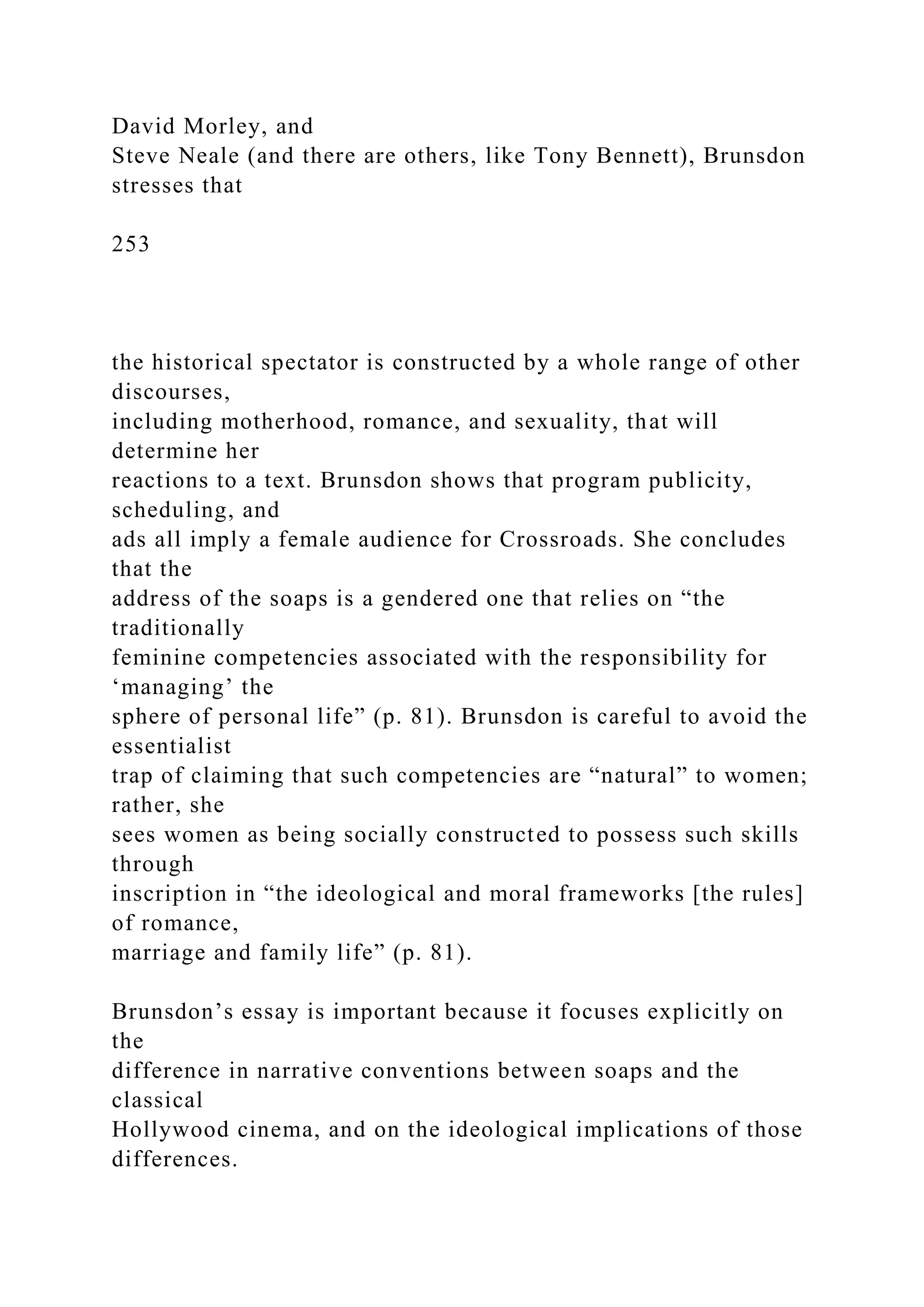 David Morley, and
Steve Neale (and there are others, like Tony Bennett), Brunsdon
stresses that
253
the historical spectator is constructed by a whole range of other
discourses,
including motherhood, romance, and sexuality, that will
determine her
reactions to a text. Brunsdon shows that program publicity,
scheduling, and
ads all imply a female audience for Crossroads. She concludes
that the
address of the soaps is a gendered one that relies on “the
traditionally
feminine competencies associated with the responsibility for
‘managing’ the
sphere of personal life” (p. 81). Brunsdon is careful to avoid the
essentialist
trap of claiming that such competencies are “natural” to women;
rather, she
sees women as being socially constructed to possess such skills
through
inscription in “the ideological and moral frameworks [the rules]
of romance,
marriage and family life” (p. 81).
Brunsdon’s essay is important because it focuses explicitly on
the
difference in narrative conventions between soaps and the
classical
Hollywood cinema, and on the ideological implications of those
differences.
 