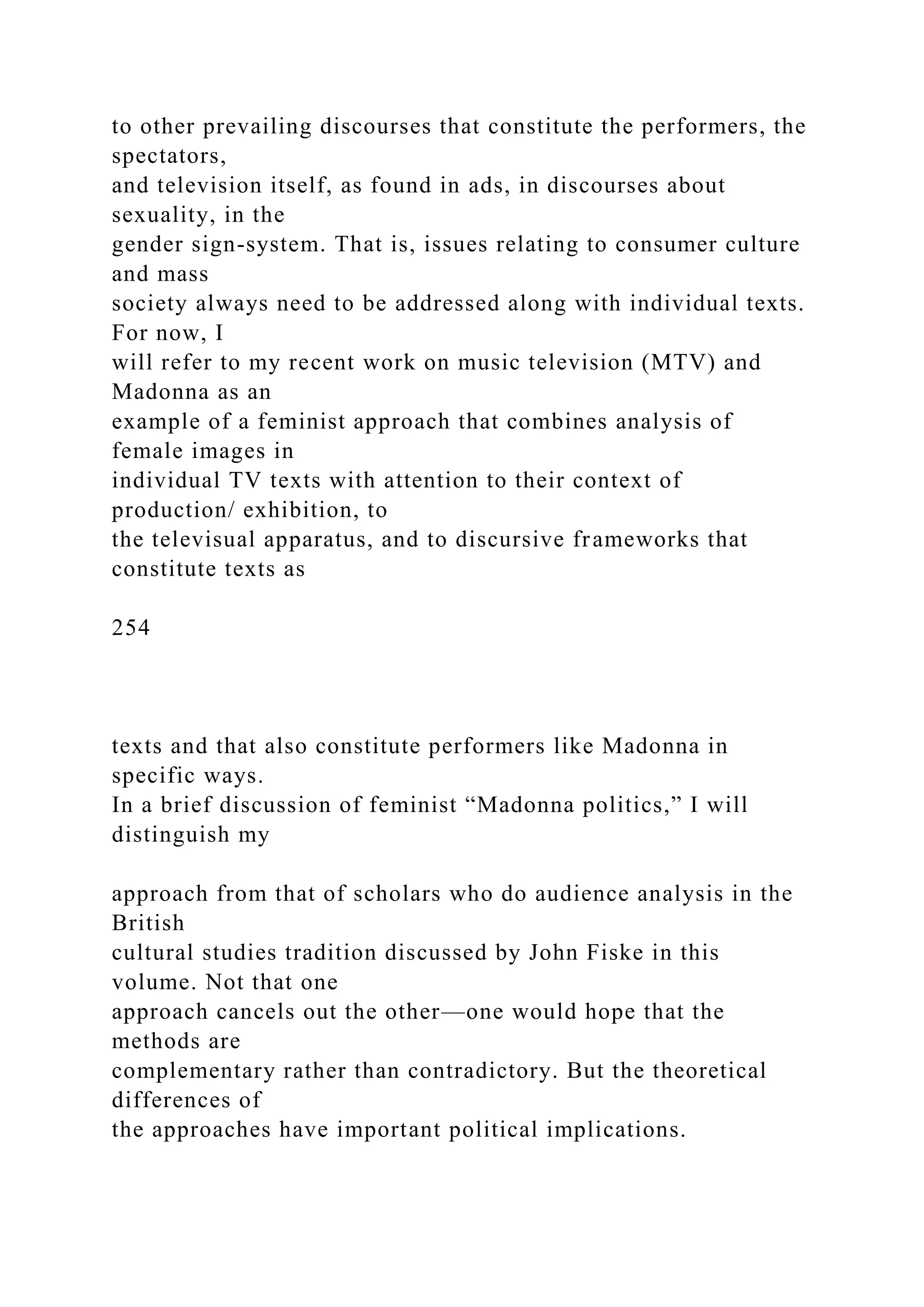 to other prevailing discourses that constitute the performers, the
spectators,
and television itself, as found in ads, in discourses about
sexuality, in the
gender sign-system. That is, issues relating to consumer culture
and mass
society always need to be addressed along with individual texts.
For now, I
will refer to my recent work on music television (MTV) and
Madonna as an
example of a feminist approach that combines analysis of
female images in
individual TV texts with attention to their context of
production/ exhibition, to
the televisual apparatus, and to discursive frameworks that
constitute texts as
254
texts and that also constitute performers like Madonna in
specific ways.
In a brief discussion of feminist “Madonna politics,” I will
distinguish my
approach from that of scholars who do audience analysis in the
British
cultural studies tradition discussed by John Fiske in this
volume. Not that one
approach cancels out the other—one would hope that the
methods are
complementary rather than contradictory. But the theoretical
differences of
the approaches have important political implications.
 