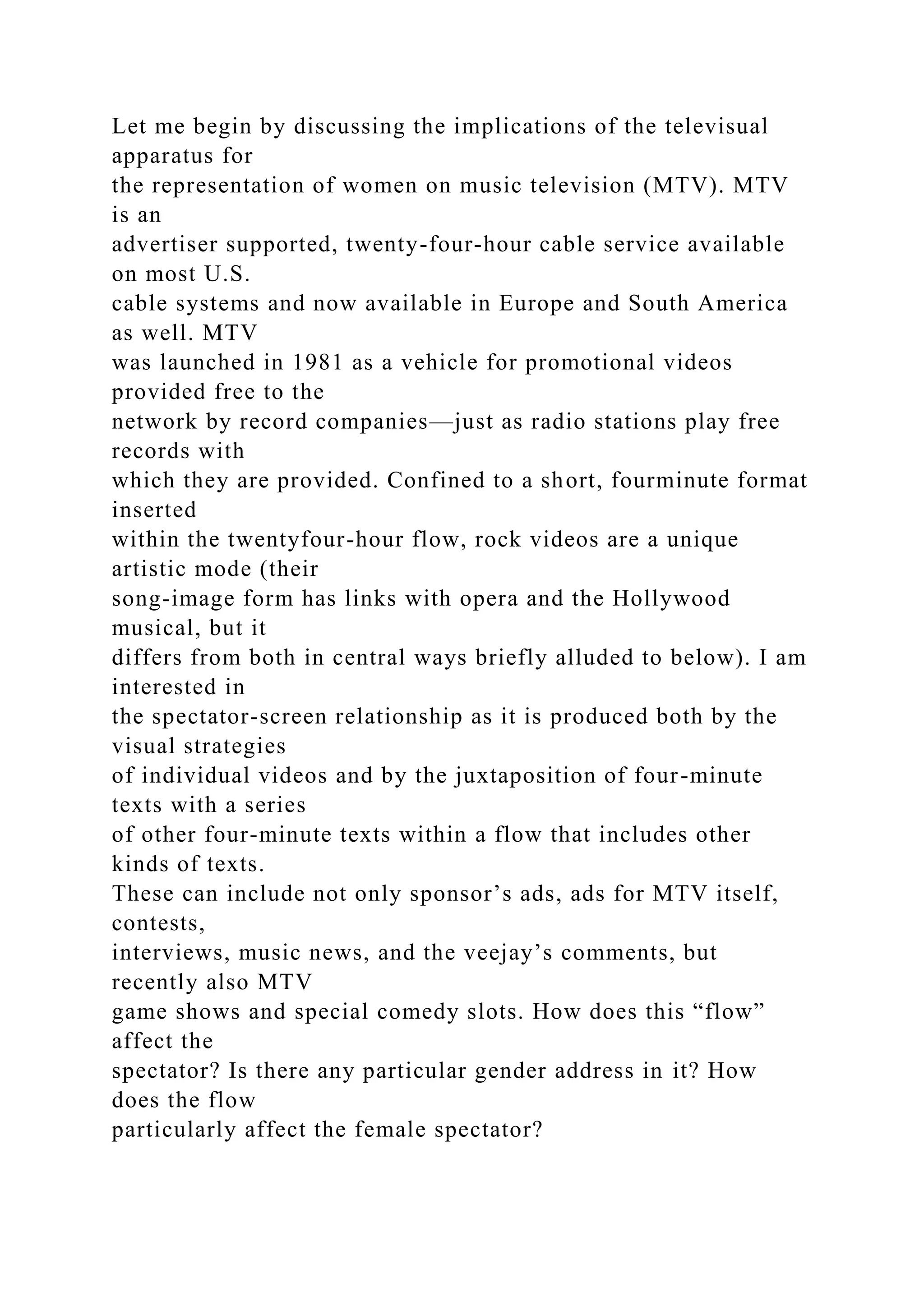 Let me begin by discussing the implications of the televisual
apparatus for
the representation of women on music television (MTV). MTV
is an
advertiser supported, twenty-four-hour cable service available
on most U.S.
cable systems and now available in Europe and South America
as well. MTV
was launched in 1981 as a vehicle for promotional videos
provided free to the
network by record companies—just as radio stations play free
records with
which they are provided. Confined to a short, fourminute format
inserted
within the twentyfour-hour flow, rock videos are a unique
artistic mode (their
song-image form has links with opera and the Hollywood
musical, but it
differs from both in central ways briefly alluded to below). I am
interested in
the spectator-screen relationship as it is produced both by the
visual strategies
of individual videos and by the juxtaposition of four-minute
texts with a series
of other four-minute texts within a flow that includes other
kinds of texts.
These can include not only sponsor’s ads, ads for MTV itself,
contests,
interviews, music news, and the veejay’s comments, but
recently also MTV
game shows and special comedy slots. How does this “flow”
affect the
spectator? Is there any particular gender address in it? How
does the flow
particularly affect the female spectator?
 