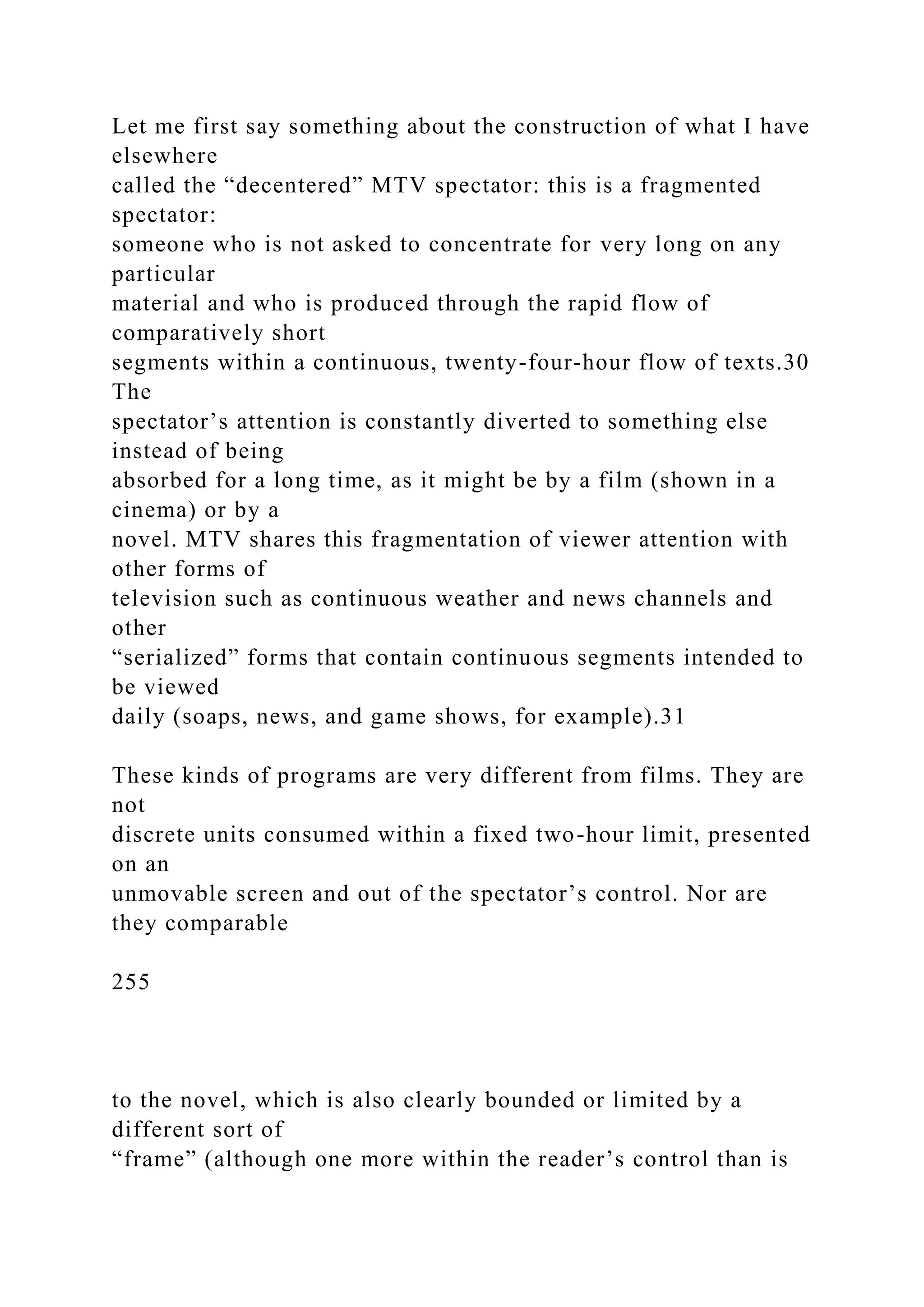 Let me first say something about the construction of what I have
elsewhere
called the “decentered” MTV spectator: this is a fragmented
spectator:
someone who is not asked to concentrate for very long on any
particular
material and who is produced through the rapid flow of
comparatively short
segments within a continuous, twenty-four-hour flow of texts.30
The
spectator’s attention is constantly diverted to something else
instead of being
absorbed for a long time, as it might be by a film (shown in a
cinema) or by a
novel. MTV shares this fragmentation of viewer attention with
other forms of
television such as continuous weather and news channels and
other
“serialized” forms that contain continuous segments intended to
be viewed
daily (soaps, news, and game shows, for example).31
These kinds of programs are very different from films. They are
not
discrete units consumed within a fixed two-hour limit, presented
on an
unmovable screen and out of the spectator’s control. Nor are
they comparable
255
to the novel, which is also clearly bounded or limited by a
different sort of
“frame” (although one more within the reader’s control than is
 