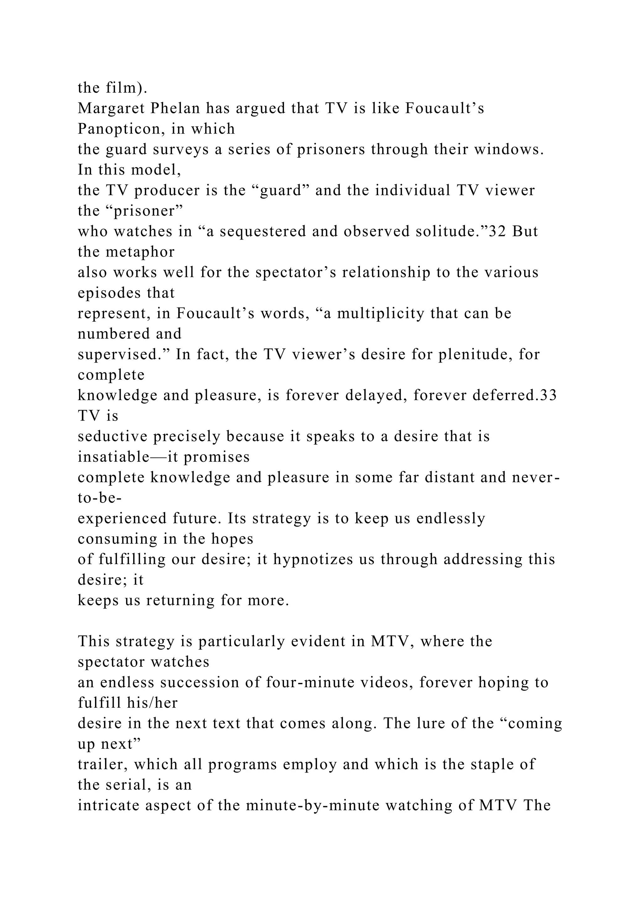 the film).
Margaret Phelan has argued that TV is like Foucault’s
Panopticon, in which
the guard surveys a series of prisoners through their windows.
In this model,
the TV producer is the “guard” and the individual TV viewer
the “prisoner”
who watches in “a sequestered and observed solitude.”32 But
the metaphor
also works well for the spectator’s relationship to the various
episodes that
represent, in Foucault’s words, “a multiplicity that can be
numbered and
supervised.” In fact, the TV viewer’s desire for plenitude, for
complete
knowledge and pleasure, is forever delayed, forever deferred.33
TV is
seductive precisely because it speaks to a desire that is
insatiable—it promises
complete knowledge and pleasure in some far distant and never-
to-be-
experienced future. Its strategy is to keep us endlessly
consuming in the hopes
of fulfilling our desire; it hypnotizes us through addressing this
desire; it
keeps us returning for more.
This strategy is particularly evident in MTV, where the
spectator watches
an endless succession of four-minute videos, forever hoping to
fulfill his/her
desire in the next text that comes along. The lure of the “coming
up next”
trailer, which all programs employ and which is the staple of
the serial, is an
intricate aspect of the minute-by-minute watching of MTV The
 