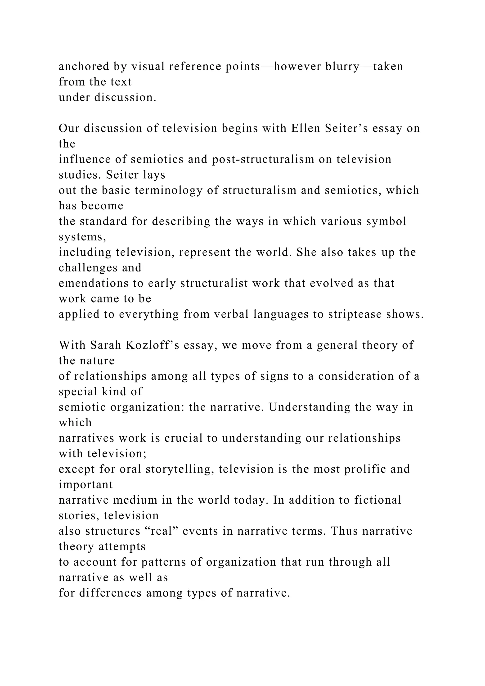 anchored by visual reference points—however blurry—taken
from the text
under discussion.
Our discussion of television begins with Ellen Seiter’s essay on
the
influence of semiotics and post-structuralism on television
studies. Seiter lays
out the basic terminology of structuralism and semiotics, which
has become
the standard for describing the ways in which various symbol
systems,
including television, represent the world. She also takes up the
challenges and
emendations to early structuralist work that evolved as that
work came to be
applied to everything from verbal languages to striptease shows.
With Sarah Kozloff’s essay, we move from a general theory of
the nature
of relationships among all types of signs to a consideration of a
special kind of
semiotic organization: the narrative. Understanding the way in
which
narratives work is crucial to understanding our relationships
with television;
except for oral storytelling, television is the most prolific and
important
narrative medium in the world today. In addition to fictional
stories, television
also structures “real” events in narrative terms. Thus narrative
theory attempts
to account for patterns of organization that run through all
narrative as well as
for differences among types of narrative.
 