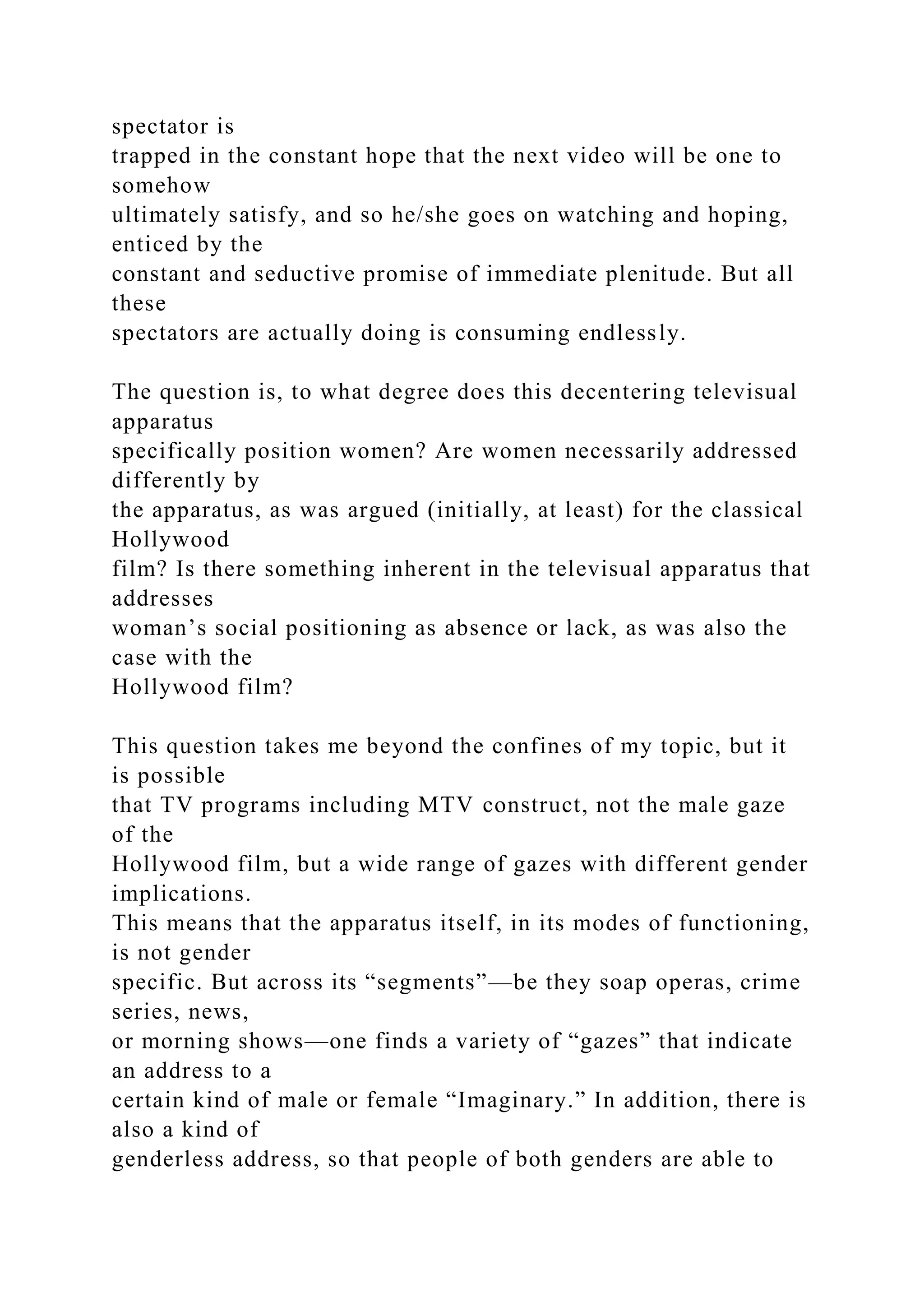spectator is
trapped in the constant hope that the next video will be one to
somehow
ultimately satisfy, and so he/she goes on watching and hoping,
enticed by the
constant and seductive promise of immediate plenitude. But all
these
spectators are actually doing is consuming endlessly.
The question is, to what degree does this decentering televisual
apparatus
specifically position women? Are women necessarily addressed
differently by
the apparatus, as was argued (initially, at least) for the classical
Hollywood
film? Is there something inherent in the televisual apparatus that
addresses
woman’s social positioning as absence or lack, as was also the
case with the
Hollywood film?
This question takes me beyond the confines of my topic, but it
is possible
that TV programs including MTV construct, not the male gaze
of the
Hollywood film, but a wide range of gazes with different gender
implications.
This means that the apparatus itself, in its modes of functioning,
is not gender
specific. But across its “segments”—be they soap operas, crime
series, news,
or morning shows—one finds a variety of “gazes” that indicate
an address to a
certain kind of male or female “Imaginary.” In addition, there is
also a kind of
genderless address, so that people of both genders are able to
 