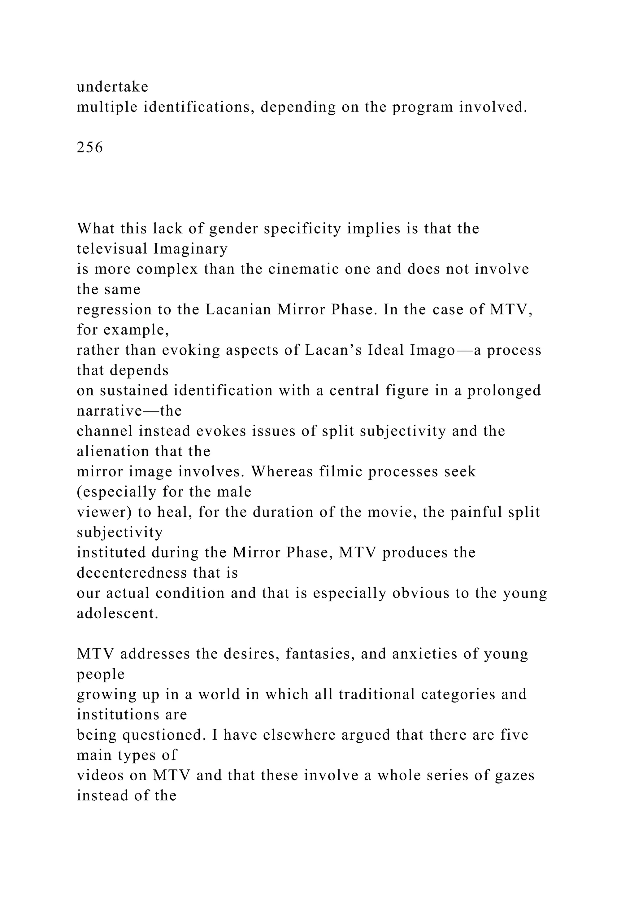 undertake
multiple identifications, depending on the program involved.
256
What this lack of gender specificity implies is that the
televisual Imaginary
is more complex than the cinematic one and does not involve
the same
regression to the Lacanian Mirror Phase. In the case of MTV,
for example,
rather than evoking aspects of Lacan’s Ideal Imago—a process
that depends
on sustained identification with a central figure in a prolonged
narrative—the
channel instead evokes issues of split subjectivity and the
alienation that the
mirror image involves. Whereas filmic processes seek
(especially for the male
viewer) to heal, for the duration of the movie, the painful split
subjectivity
instituted during the Mirror Phase, MTV produces the
decenteredness that is
our actual condition and that is especially obvious to the young
adolescent.
MTV addresses the desires, fantasies, and anxieties of young
people
growing up in a world in which all traditional categories and
institutions are
being questioned. I have elsewhere argued that there are five
main types of
videos on MTV and that these involve a whole series of gazes
instead of the
 