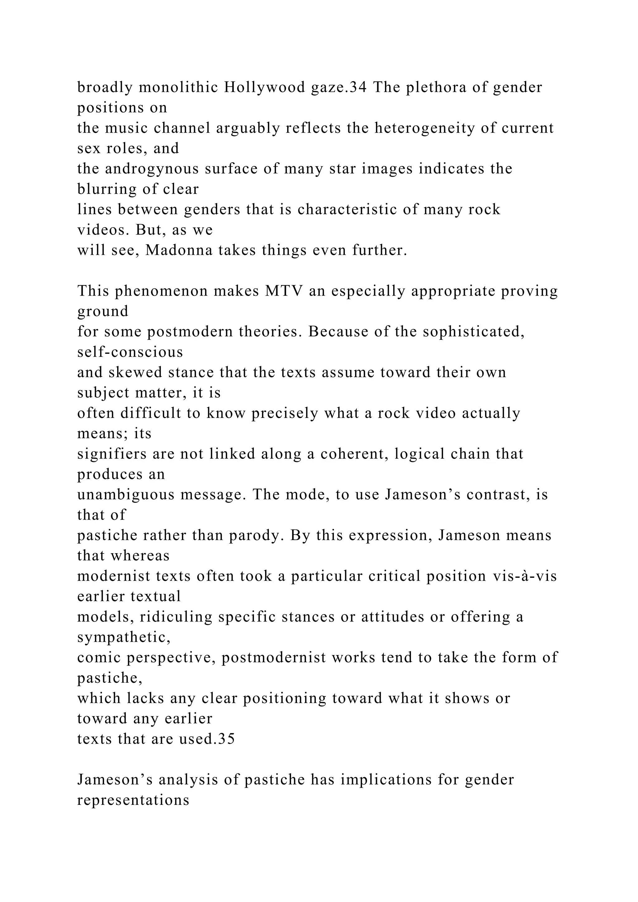 broadly monolithic Hollywood gaze.34 The plethora of gender
positions on
the music channel arguably reflects the heterogeneity of current
sex roles, and
the androgynous surface of many star images indicates the
blurring of clear
lines between genders that is characteristic of many rock
videos. But, as we
will see, Madonna takes things even further.
This phenomenon makes MTV an especially appropriate proving
ground
for some postmodern theories. Because of the sophisticated,
self-conscious
and skewed stance that the texts assume toward their own
subject matter, it is
often difficult to know precisely what a rock video actually
means; its
signifiers are not linked along a coherent, logical chain that
produces an
unambiguous message. The mode, to use Jameson’s contrast, is
that of
pastiche rather than parody. By this expression, Jameson means
that whereas
modernist texts often took a particular critical position vis-à-vis
earlier textual
models, ridiculing specific stances or attitudes or offering a
sympathetic,
comic perspective, postmodernist works tend to take the form of
pastiche,
which lacks any clear positioning toward what it shows or
toward any earlier
texts that are used.35
Jameson’s analysis of pastiche has implications for gender
representations
 
