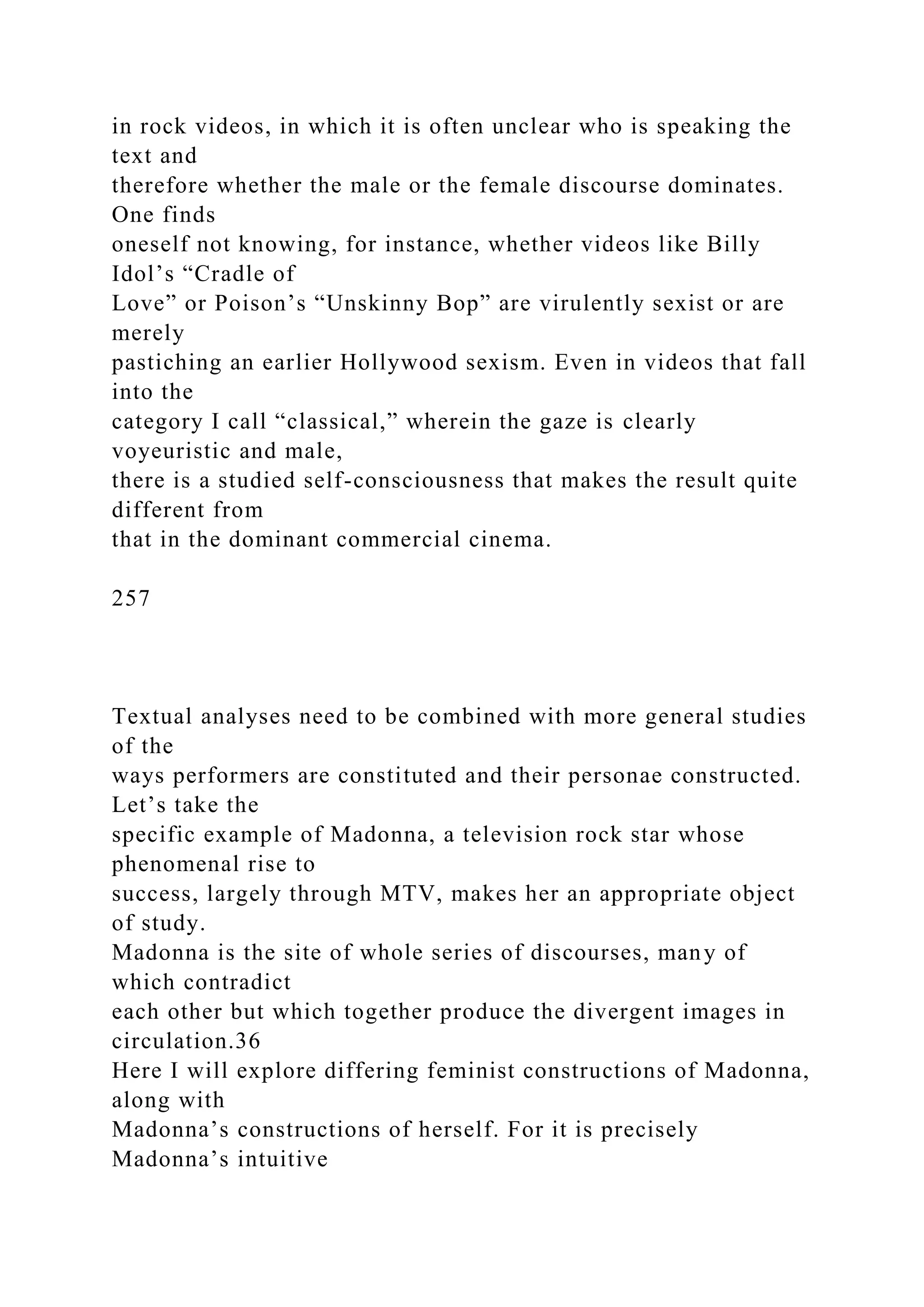 in rock videos, in which it is often unclear who is speaking the
text and
therefore whether the male or the female discourse dominates.
One finds
oneself not knowing, for instance, whether videos like Billy
Idol’s “Cradle of
Love” or Poison’s “Unskinny Bop” are virulently sexist or are
merely
pastiching an earlier Hollywood sexism. Even in videos that fall
into the
category I call “classical,” wherein the gaze is clearly
voyeuristic and male,
there is a studied self-consciousness that makes the result quite
different from
that in the dominant commercial cinema.
257
Textual analyses need to be combined with more general studies
of the
ways performers are constituted and their personae constructed.
Let’s take the
specific example of Madonna, a television rock star whose
phenomenal rise to
success, largely through MTV, makes her an appropriate object
of study.
Madonna is the site of whole series of discourses, many of
which contradict
each other but which together produce the divergent images in
circulation.36
Here I will explore differing feminist constructions of Madonna,
along with
Madonna’s constructions of herself. For it is precisely
Madonna’s intuitive
 