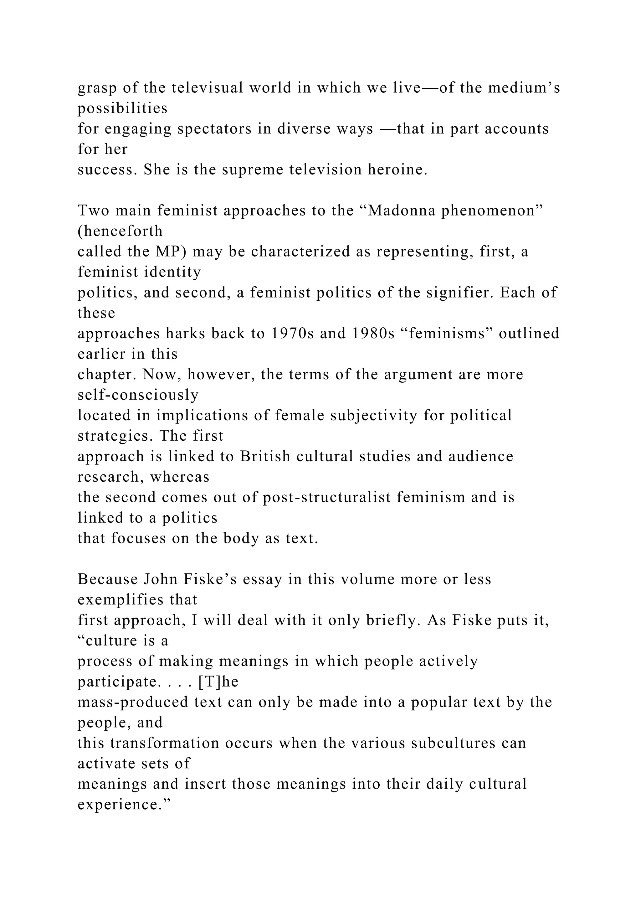 grasp of the televisual world in which we live—of the medium’s
possibilities
for engaging spectators in diverse ways —that in part accounts
for her
success. She is the supreme television heroine.
Two main feminist approaches to the “Madonna phenomenon”
(henceforth
called the MP) may be characterized as representing, first, a
feminist identity
politics, and second, a feminist politics of the signifier. Each of
these
approaches harks back to 1970s and 1980s “feminisms” outlined
earlier in this
chapter. Now, however, the terms of the argument are more
self-consciously
located in implications of female subjectivity for political
strategies. The first
approach is linked to British cultural studies and audience
research, whereas
the second comes out of post-structuralist feminism and is
linked to a politics
that focuses on the body as text.
Because John Fiske’s essay in this volume more or less
exemplifies that
first approach, I will deal with it only briefly. As Fiske puts it,
“culture is a
process of making meanings in which people actively
participate. . . . [T]he
mass-produced text can only be made into a popular text by the
people, and
this transformation occurs when the various subcultures can
activate sets of
meanings and insert those meanings into their daily cultural
experience.”
 