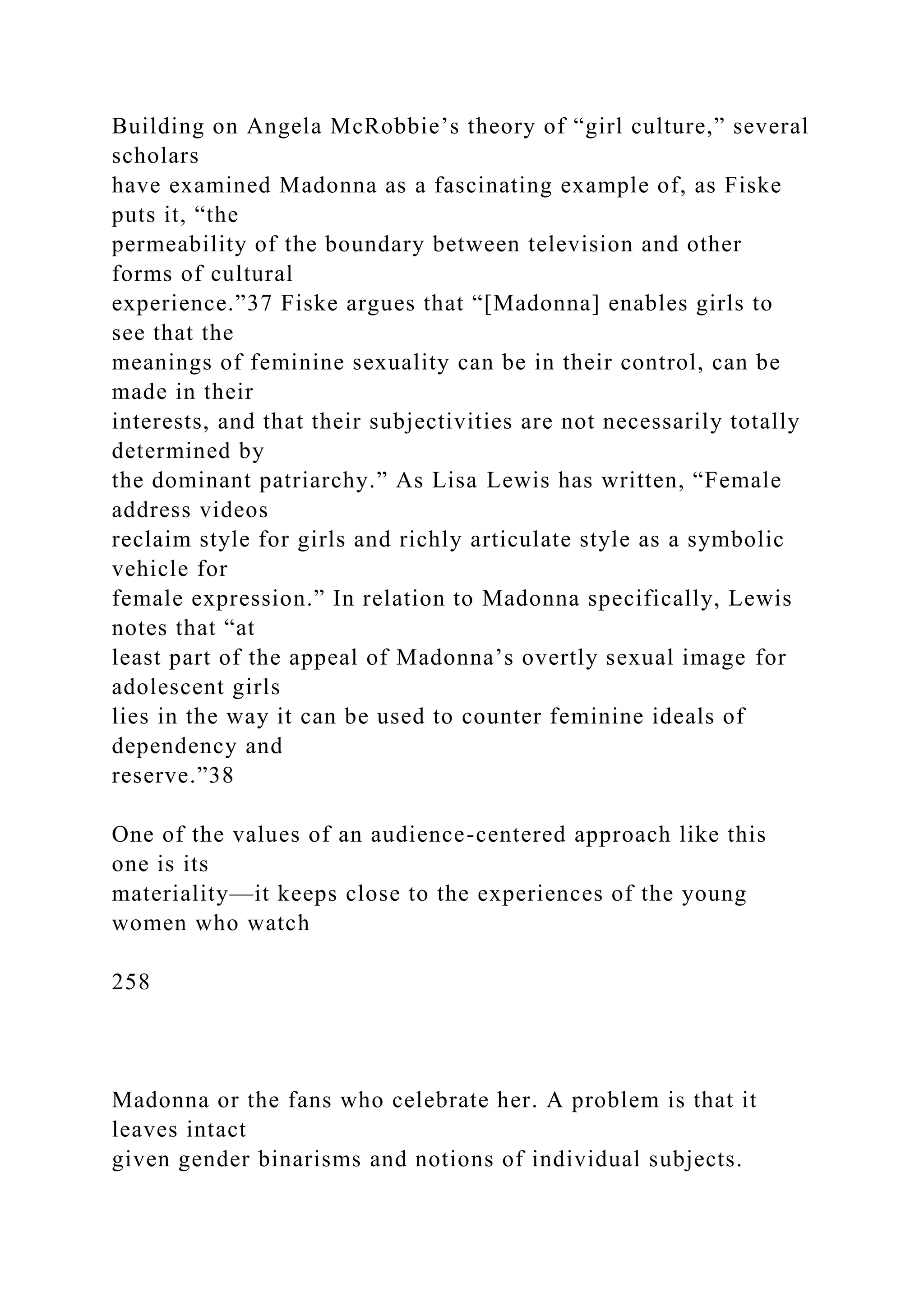 Building on Angela McRobbie’s theory of “girl culture,” several
scholars
have examined Madonna as a fascinating example of, as Fiske
puts it, “the
permeability of the boundary between television and other
forms of cultural
experience.”37 Fiske argues that “[Madonna] enables girls to
see that the
meanings of feminine sexuality can be in their control, can be
made in their
interests, and that their subjectivities are not necessarily totally
determined by
the dominant patriarchy.” As Lisa Lewis has written, “Female
address videos
reclaim style for girls and richly articulate style as a symbolic
vehicle for
female expression.” In relation to Madonna specifically, Lewis
notes that “at
least part of the appeal of Madonna’s overtly sexual image for
adolescent girls
lies in the way it can be used to counter feminine ideals of
dependency and
reserve.”38
One of the values of an audience-centered approach like this
one is its
materiality—it keeps close to the experiences of the young
women who watch
258
Madonna or the fans who celebrate her. A problem is that it
leaves intact
given gender binarisms and notions of individual subjects.
 