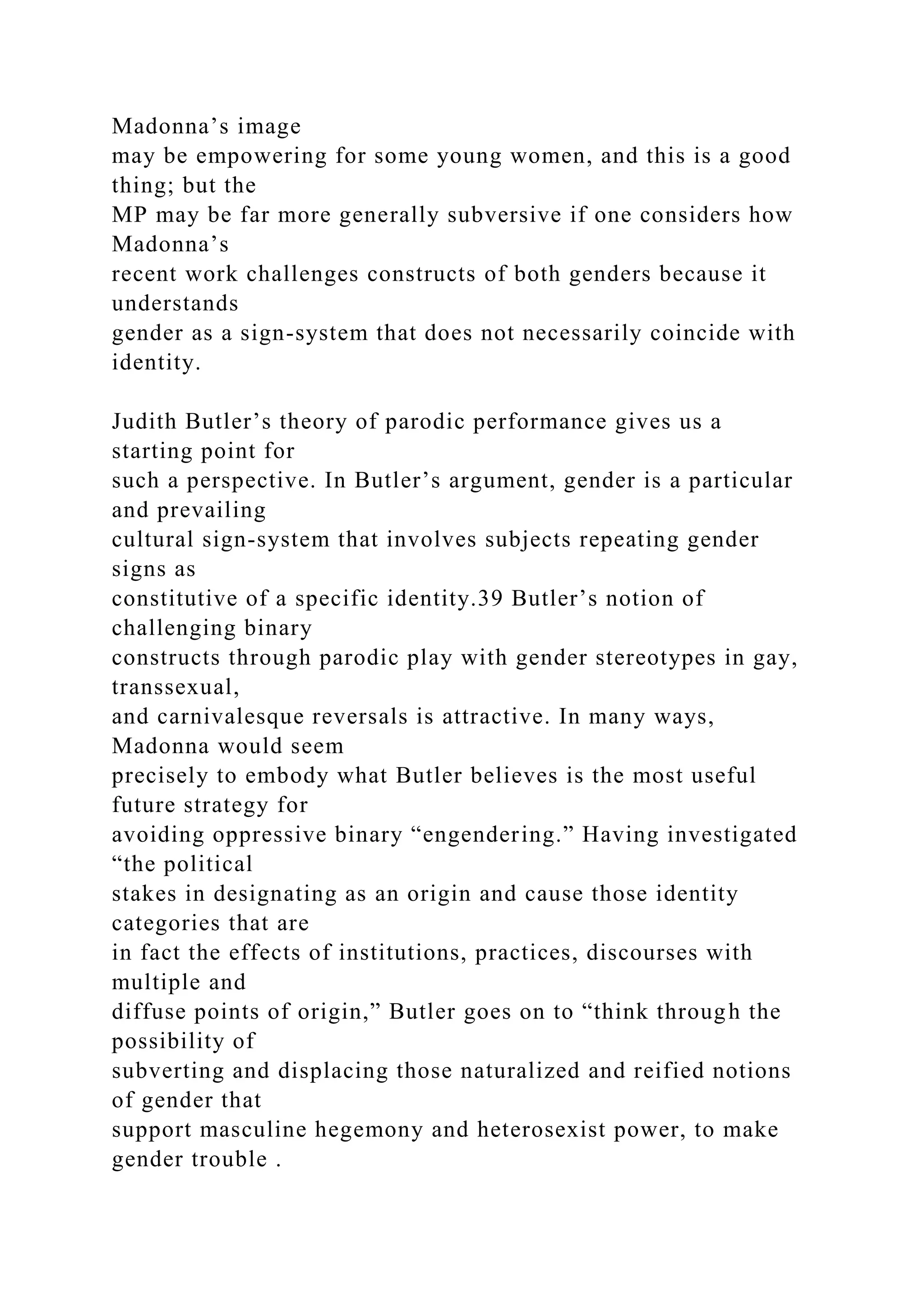 Madonna’s image
may be empowering for some young women, and this is a good
thing; but the
MP may be far more generally subversive if one considers how
Madonna’s
recent work challenges constructs of both genders because it
understands
gender as a sign-system that does not necessarily coincide with
identity.
Judith Butler’s theory of parodic performance gives us a
starting point for
such a perspective. In Butler’s argument, gender is a particular
and prevailing
cultural sign-system that involves subjects repeating gender
signs as
constitutive of a specific identity.39 Butler’s notion of
challenging binary
constructs through parodic play with gender stereotypes in gay,
transsexual,
and carnivalesque reversals is attractive. In many ways,
Madonna would seem
precisely to embody what Butler believes is the most useful
future strategy for
avoiding oppressive binary “engendering.” Having investigated
“the political
stakes in designating as an origin and cause those identity
categories that are
in fact the effects of institutions, practices, discourses with
multiple and
diffuse points of origin,” Butler goes on to “think through the
possibility of
subverting and displacing those naturalized and reified notions
of gender that
support masculine hegemony and heterosexist power, to make
gender trouble .
 