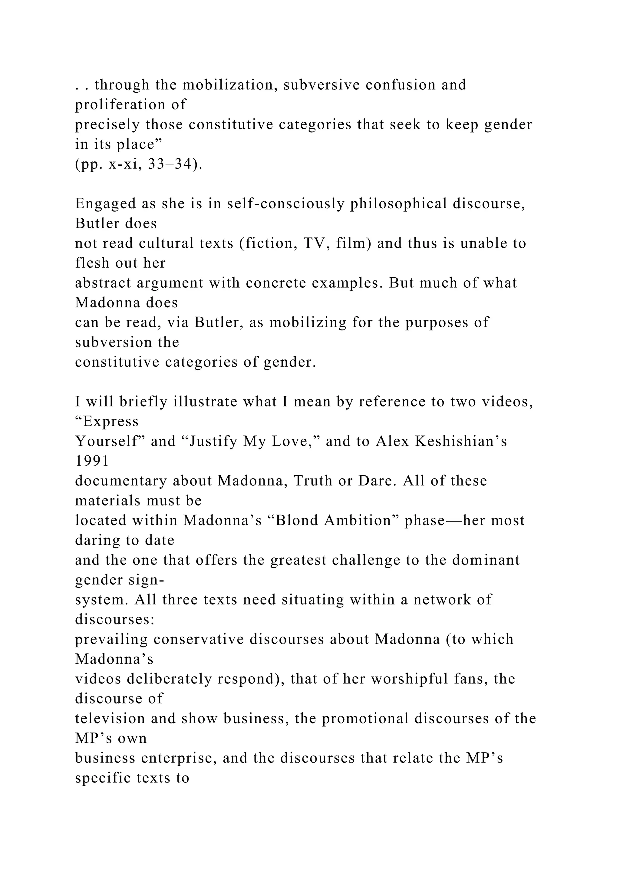 . . through the mobilization, subversive confusion and
proliferation of
precisely those constitutive categories that seek to keep gender
in its place”
(pp. x-xi, 33–34).
Engaged as she is in self-consciously philosophical discourse,
Butler does
not read cultural texts (fiction, TV, film) and thus is unable to
flesh out her
abstract argument with concrete examples. But much of what
Madonna does
can be read, via Butler, as mobilizing for the purposes of
subversion the
constitutive categories of gender.
I will briefly illustrate what I mean by reference to two videos,
“Express
Yourself” and “Justify My Love,” and to Alex Keshishian’s
1991
documentary about Madonna, Truth or Dare. All of these
materials must be
located within Madonna’s “Blond Ambition” phase—her most
daring to date
and the one that offers the greatest challenge to the dominant
gender sign-
system. All three texts need situating within a network of
discourses:
prevailing conservative discourses about Madonna (to which
Madonna’s
videos deliberately respond), that of her worshipful fans, the
discourse of
television and show business, the promotional discourses of the
MP’s own
business enterprise, and the discourses that relate the MP’s
specific texts to
 