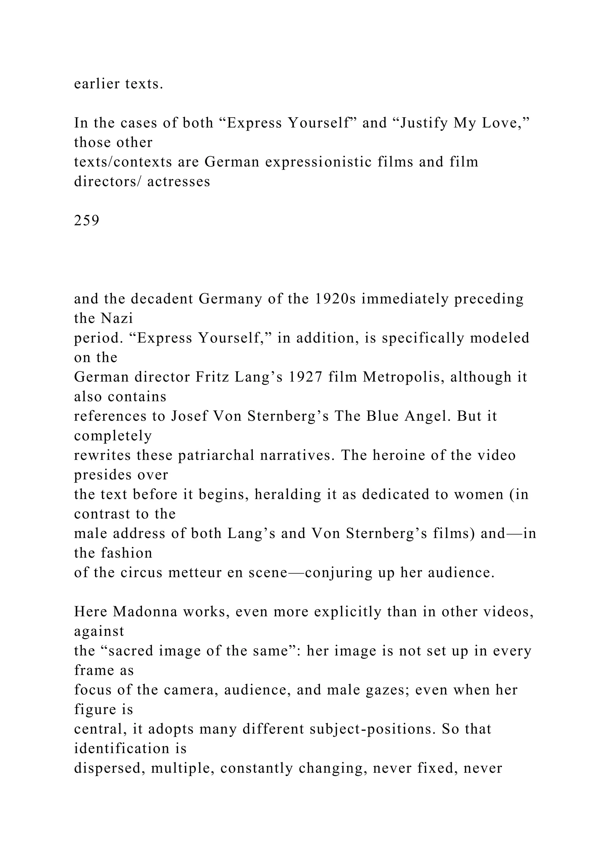 earlier texts.
In the cases of both “Express Yourself” and “Justify My Love,”
those other
texts/contexts are German expressionistic films and film
directors/ actresses
259
and the decadent Germany of the 1920s immediately preceding
the Nazi
period. “Express Yourself,” in addition, is specifically modeled
on the
German director Fritz Lang’s 1927 film Metropolis, although it
also contains
references to Josef Von Sternberg’s The Blue Angel. But it
completely
rewrites these patriarchal narratives. The heroine of the video
presides over
the text before it begins, heralding it as dedicated to women (in
contrast to the
male address of both Lang’s and Von Sternberg’s films) and—in
the fashion
of the circus metteur en scene—conjuring up her audience.
Here Madonna works, even more explicitly than in other videos,
against
the “sacred image of the same”: her image is not set up in every
frame as
focus of the camera, audience, and male gazes; even when her
figure is
central, it adopts many different subject-positions. So that
identification is
dispersed, multiple, constantly changing, never fixed, never
 