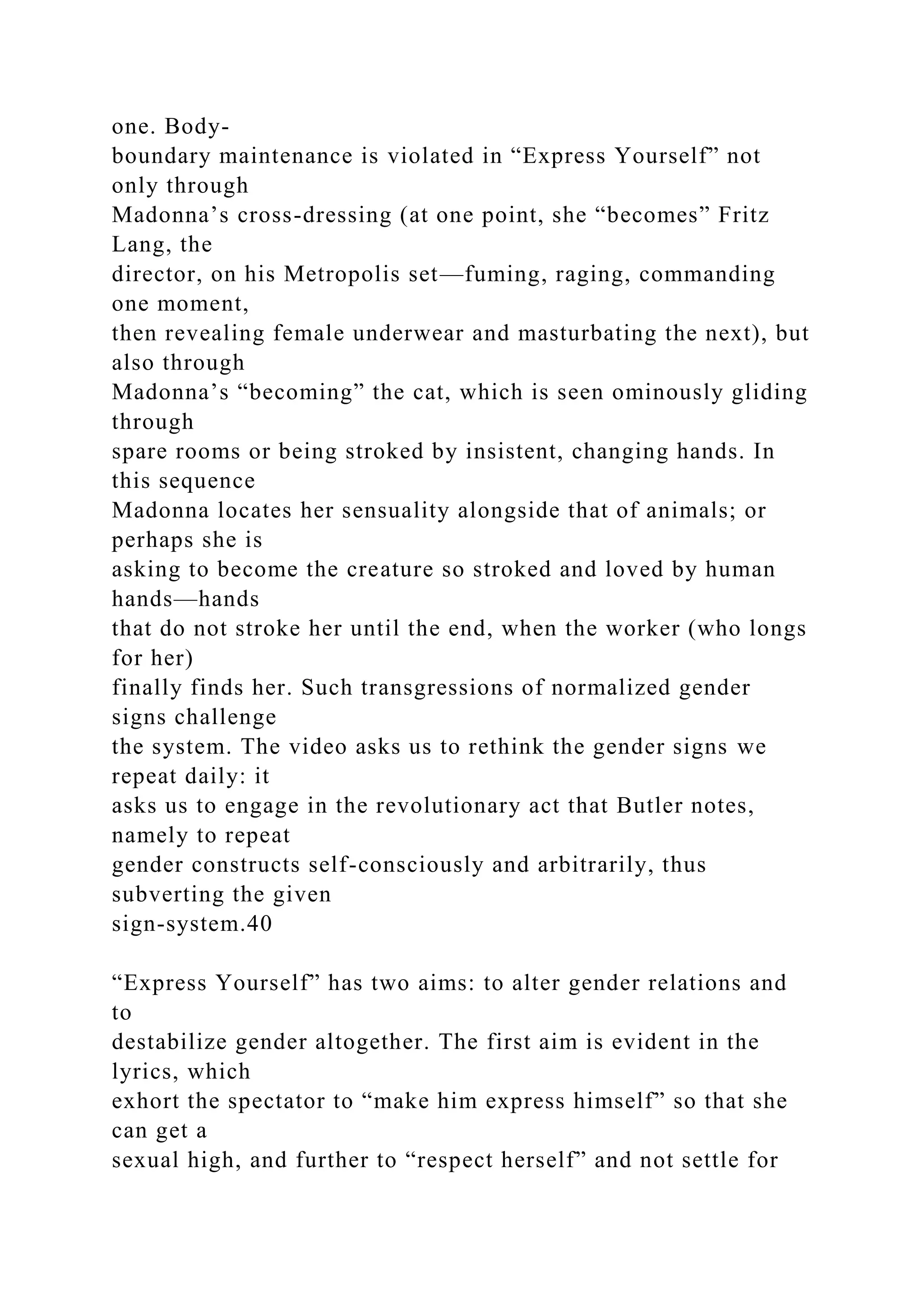 one. Body-
boundary maintenance is violated in “Express Yourself” not
only through
Madonna’s cross-dressing (at one point, she “becomes” Fritz
Lang, the
director, on his Metropolis set—fuming, raging, commanding
one moment,
then revealing female underwear and masturbating the next), but
also through
Madonna’s “becoming” the cat, which is seen ominously gliding
through
spare rooms or being stroked by insistent, changing hands. In
this sequence
Madonna locates her sensuality alongside that of animals; or
perhaps she is
asking to become the creature so stroked and loved by human
hands—hands
that do not stroke her until the end, when the worker (who longs
for her)
finally finds her. Such transgressions of normalized gender
signs challenge
the system. The video asks us to rethink the gender signs we
repeat daily: it
asks us to engage in the revolutionary act that Butler notes,
namely to repeat
gender constructs self-consciously and arbitrarily, thus
subverting the given
sign-system.40
“Express Yourself” has two aims: to alter gender relations and
to
destabilize gender altogether. The first aim is evident in the
lyrics, which
exhort the spectator to “make him express himself” so that she
can get a
sexual high, and further to “respect herself” and not settle for
 