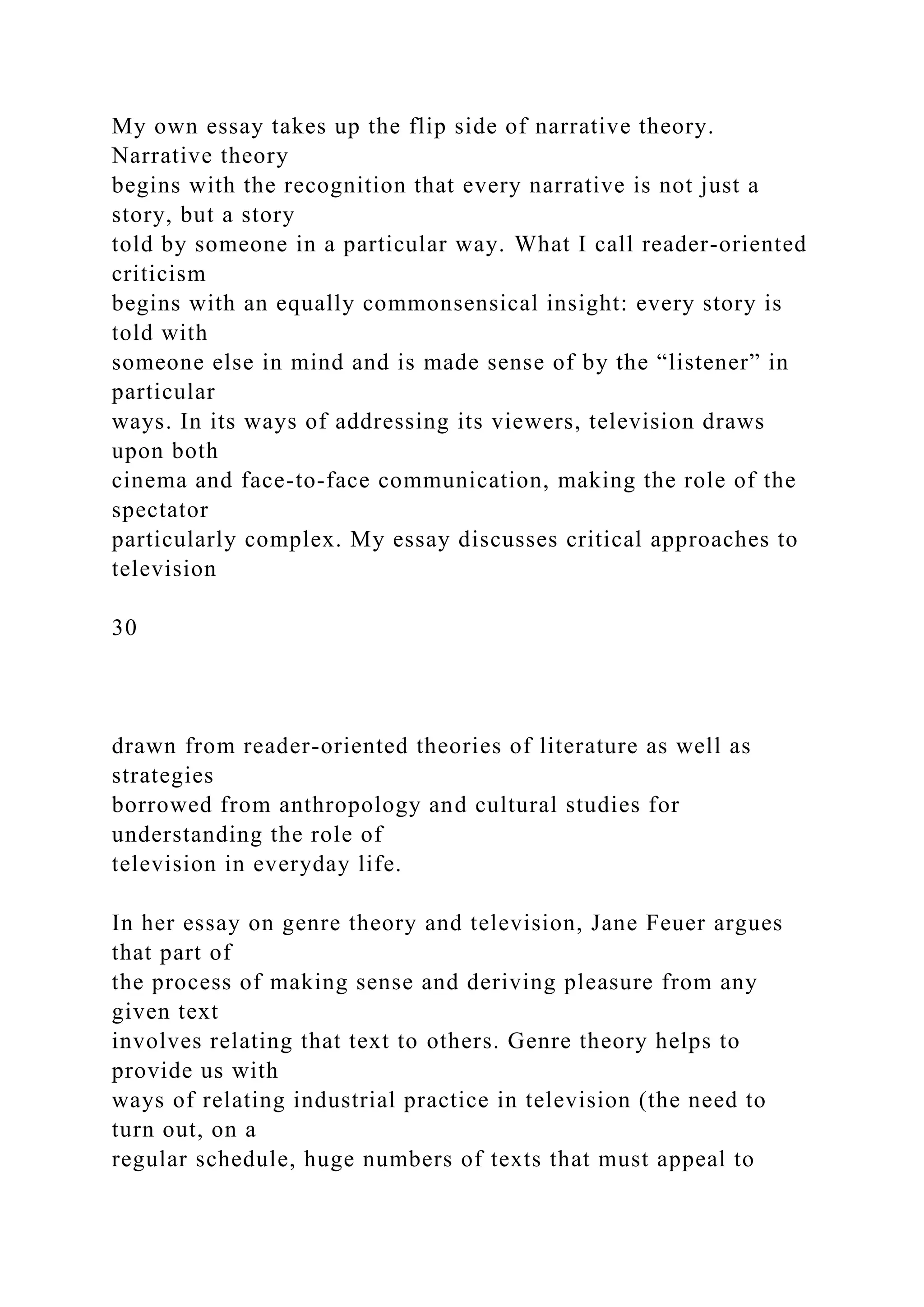 My own essay takes up the flip side of narrative theory.
Narrative theory
begins with the recognition that every narrative is not just a
story, but a story
told by someone in a particular way. What I call reader-oriented
criticism
begins with an equally commonsensical insight: every story is
told with
someone else in mind and is made sense of by the “listener” in
particular
ways. In its ways of addressing its viewers, television draws
upon both
cinema and face-to-face communication, making the role of the
spectator
particularly complex. My essay discusses critical approaches to
television
30
drawn from reader-oriented theories of literature as well as
strategies
borrowed from anthropology and cultural studies for
understanding the role of
television in everyday life.
In her essay on genre theory and television, Jane Feuer argues
that part of
the process of making sense and deriving pleasure from any
given text
involves relating that text to others. Genre theory helps to
provide us with
ways of relating industrial practice in television (the need to
turn out, on a
regular schedule, huge numbers of texts that must appeal to
 