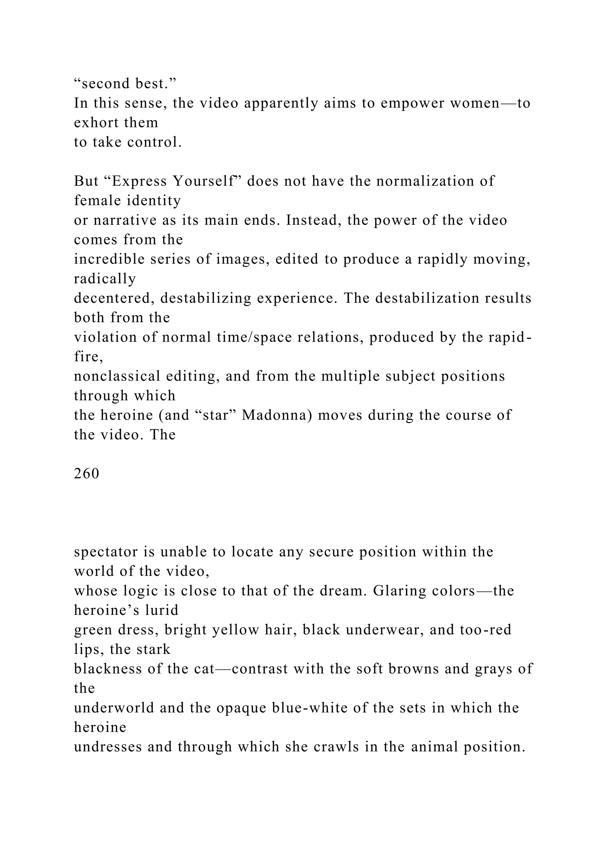 “second best.”
In this sense, the video apparently aims to empower women—to
exhort them
to take control.
But “Express Yourself” does not have the normalization of
female identity
or narrative as its main ends. Instead, the power of the video
comes from the
incredible series of images, edited to produce a rapidly moving,
radically
decentered, destabilizing experience. The destabilization results
both from the
violation of normal time/space relations, produced by the rapid-
fire,
nonclassical editing, and from the multiple subject positions
through which
the heroine (and “star” Madonna) moves during the course of
the video. The
260
spectator is unable to locate any secure position within the
world of the video,
whose logic is close to that of the dream. Glaring colors—the
heroine’s lurid
green dress, bright yellow hair, black underwear, and too-red
lips, the stark
blackness of the cat—contrast with the soft browns and grays of
the
underworld and the opaque blue-white of the sets in which the
heroine
undresses and through which she crawls in the animal position.
 