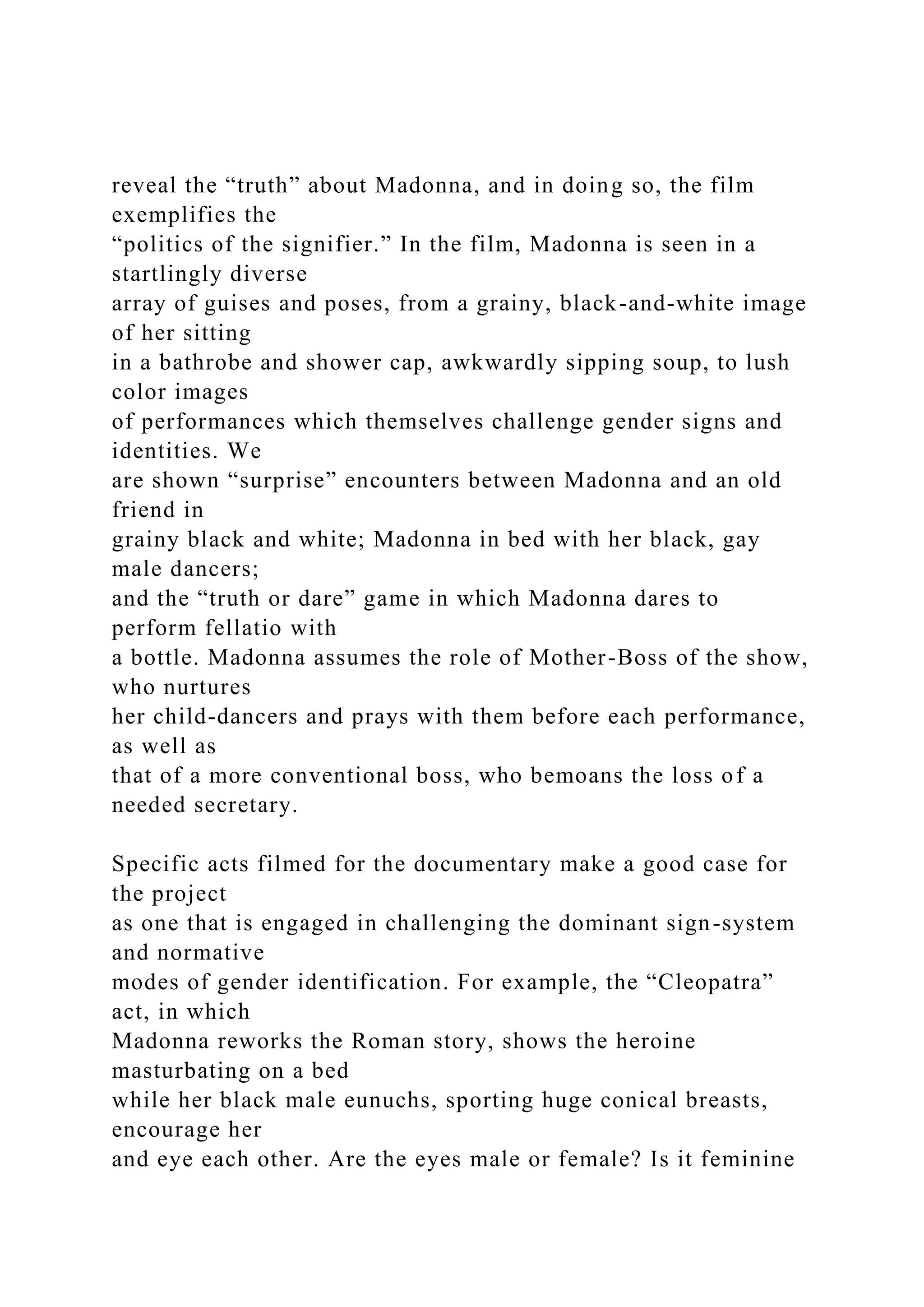 reveal the “truth” about Madonna, and in doing so, the film
exemplifies the
“politics of the signifier.” In the film, Madonna is seen in a
startlingly diverse
array of guises and poses, from a grainy, black-and-white image
of her sitting
in a bathrobe and shower cap, awkwardly sipping soup, to lush
color images
of performances which themselves challenge gender signs and
identities. We
are shown “surprise” encounters between Madonna and an old
friend in
grainy black and white; Madonna in bed with her black, gay
male dancers;
and the “truth or dare” game in which Madonna dares to
perform fellatio with
a bottle. Madonna assumes the role of Mother-Boss of the show,
who nurtures
her child-dancers and prays with them before each performance,
as well as
that of a more conventional boss, who bemoans the loss of a
needed secretary.
Specific acts filmed for the documentary make a good case for
the project
as one that is engaged in challenging the dominant sign-system
and normative
modes of gender identification. For example, the “Cleopatra”
act, in which
Madonna reworks the Roman story, shows the heroine
masturbating on a bed
while her black male eunuchs, sporting huge conical breasts,
encourage her
and eye each other. Are the eyes male or female? Is it feminine
 