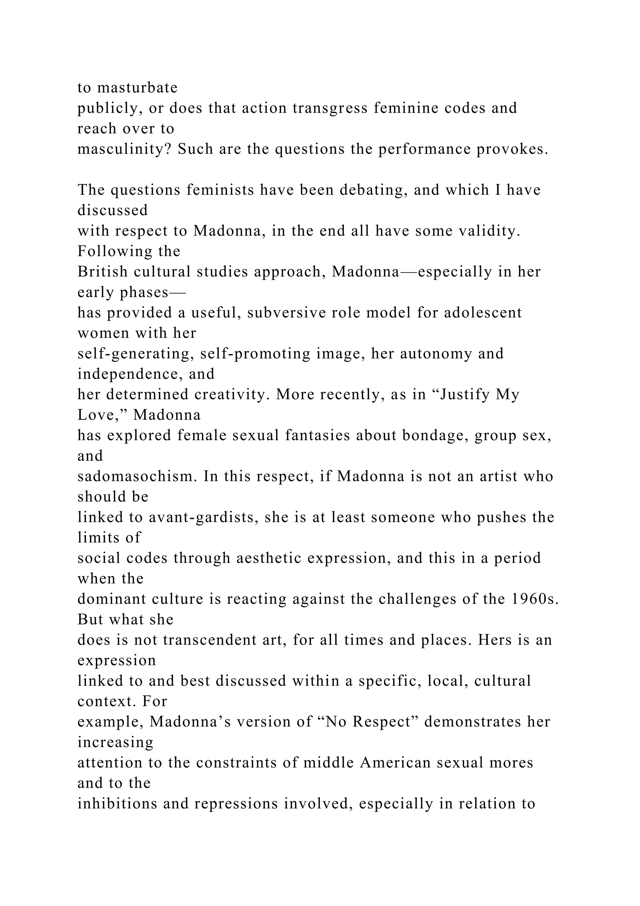 to masturbate
publicly, or does that action transgress feminine codes and
reach over to
masculinity? Such are the questions the performance provokes.
The questions feminists have been debating, and which I have
discussed
with respect to Madonna, in the end all have some validity.
Following the
British cultural studies approach, Madonna—especially in her
early phases—
has provided a useful, subversive role model for adolescent
women with her
self-generating, self-promoting image, her autonomy and
independence, and
her determined creativity. More recently, as in “Justify My
Love,” Madonna
has explored female sexual fantasies about bondage, group sex,
and
sadomasochism. In this respect, if Madonna is not an artist who
should be
linked to avant-gardists, she is at least someone who pushes the
limits of
social codes through aesthetic expression, and this in a period
when the
dominant culture is reacting against the challenges of the 1960s.
But what she
does is not transcendent art, for all times and places. Hers is an
expression
linked to and best discussed within a specific, local, cultural
context. For
example, Madonna’s version of “No Respect” demonstrates her
increasing
attention to the constraints of middle American sexual mores
and to the
inhibitions and repressions involved, especially in relation to
 