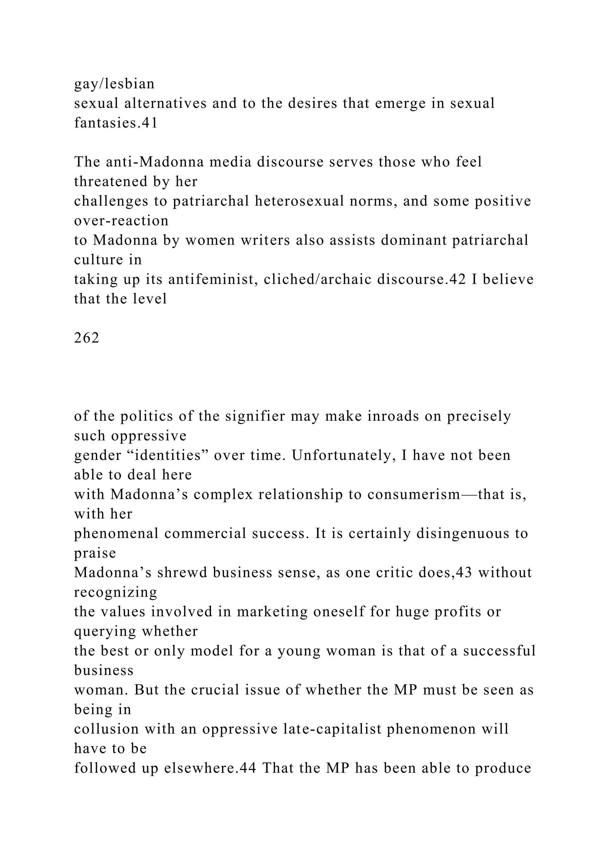 gay/lesbian
sexual alternatives and to the desires that emerge in sexual
fantasies.41
The anti-Madonna media discourse serves those who feel
threatened by her
challenges to patriarchal heterosexual norms, and some positive
over-reaction
to Madonna by women writers also assists dominant patriarchal
culture in
taking up its antifeminist, cliched/archaic discourse.42 I believe
that the level
262
of the politics of the signifier may make inroads on precisely
such oppressive
gender “identities” over time. Unfortunately, I have not been
able to deal here
with Madonna’s complex relationship to consumerism—that is,
with her
phenomenal commercial success. It is certainly disingenuous to
praise
Madonna’s shrewd business sense, as one critic does,43 without
recognizing
the values involved in marketing oneself for huge profits or
querying whether
the best or only model for a young woman is that of a successful
business
woman. But the crucial issue of whether the MP must be seen as
being in
collusion with an oppressive late-capitalist phenomenon will
have to be
followed up elsewhere.44 That the MP has been able to produce
 